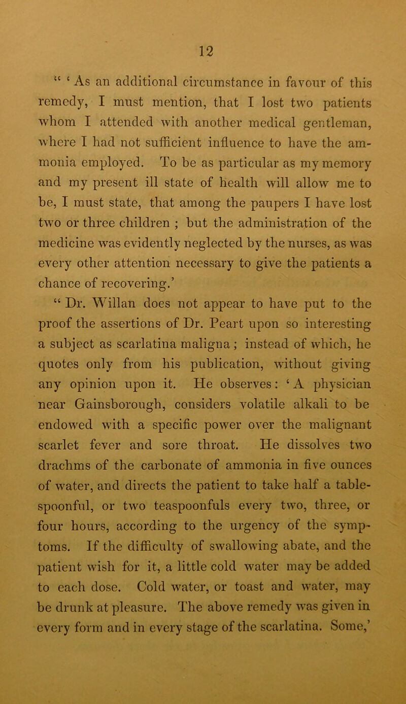 “ c As an additional circumstance in favour of this remedy, I must mention, that I lost two patients whom I attended with another medical gentleman, where I had not sufficient influence to have the am- monia employed. To be as particular as my memory and my present ill state of health will allow me to be, I must state, that among the paupers I have lost two or three children ; but the administration of the medicine was evidently neglected by the nurses, as was every other attention necessary to give the patients a chance of recovering.’ “ Dr. Willan does not appear to have put to the proof the assertions of Dr. Peart upon so interesting a subject as scarlatina maligna; instead of which, he quotes only from his publication, without giving any opinion upon it. He observes: ‘ A physician near Gainsborough, considers volatile alkali to be endowed with a specific power over the malignant scarlet fever and sore throat. He dissolves two drachms of the carbonate of ammonia in five ounces of water, and directs the patient to take half a table- spoonful, or two teaspoonfuls every two, three, or four hours, according to the urgency of the symp- toms. If the difficulty of swallowing abate, and the patient wish for it, a little cold water may be added to each dose. Cold water, or toast and water, may be drunk at pleasure. The above remedy was given in every form and in every stage of the scarlatina. Some,’