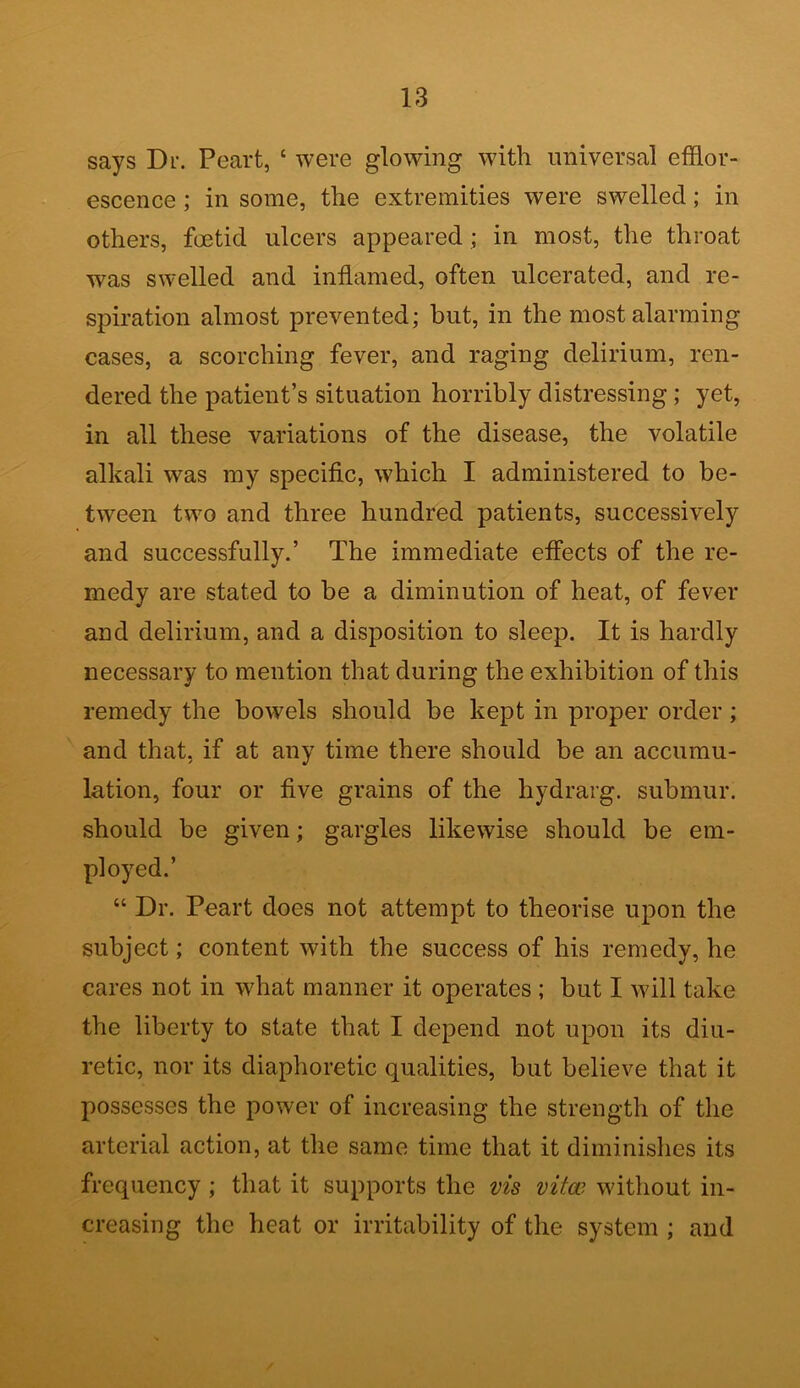 says Dl\ Peart, ‘ were glowing with universal efflor- escence ; in some, the extremities were swelled ; in others, foetid ulcers appeared ; in most, the throat was swelled and inflamed, often ulcerated, and re- spiration almost prevented; but, in the most alarming cases, a scorching fever, and raging delirium, ren- dered the patient’s situation horribly distressing ; yet, in all these variations of the disease, the volatile alkali was my specific, which I administered to be- tween two and three hundred patients, successively and successfully.’ The immediate effects of the re- medy are stated to be a diminution of heat, of fever and delirium, and a disposition to sleep. It is hardly necessary to mention that during the exhibition of this remedy the bowels should be kept in proper order; and that, if at any time there should be an accumu- lation, four or five grains of the hydrarg. submur. should be given; gargles likewise should be em- ployed.’ “ Dr. Peart does not attempt to theorise upon the subject; content with the success of his remedy, he cares not in what manner it operates ; but I will take the liberty to state that I depend not upon its diu- retic, nor its diaphoretic qualities, but believe that it possesses the power of increasing the strength of the arterial action, at the same time that it diminishes its frequency ; that it supports the vis vitw without in- creasing the heat or irritability of the system ; and