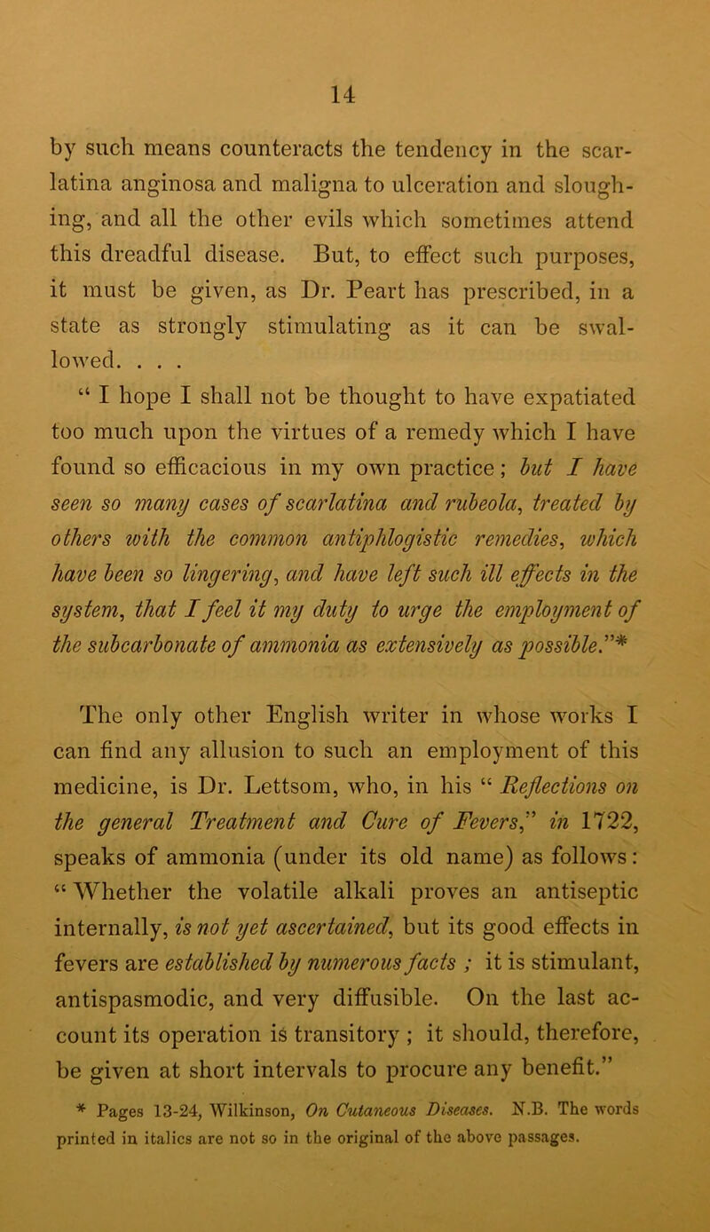 by such means counteracts the tendency in the scar- latina anginosa and maligna to ulceration and slough- ing, and all the other evils which sometimes attend this dreadful disease. But, to effect such purposes, it must be given, as Dr. Peart has prescribed, in a state as strongly stimulating as it can be swal- lowed. . . . “ I hope I shall not be thought to have expatiated too much upon the virtues of a remedy which I have found so efficacious in my own practice; but I have seen so many cases of scarlatina and rubeola, treated by others with the common antiphlogistic remedies, which have been so lingering, and have left such ill effects in the system, that I feel it my duty to urge the employment of the subcarbonate of ammonia as extensively as possible The only other English writer in whose works I can find any allusion to such an employment of this medicine, is Dr. Lettsom, who, in his “ Reflections on the general Treatment and Cure of Feversf in 1722, speaks of ammonia (under its old name) as follows: “ Whether the volatile alkali proves an antiseptic internally, is not yet ascertained, but its good effects in fevers are established by numerous facts ; it is stimulant, antispasmodic, and very diffusible. On the last ac- count its operation is transitory ; it should, therefore, be given at short intervals to procure any benefit.” * Pages 13-24, Wilkinson, On Cutaneous Diseases. N.B. The words printed in italics are not so in the original of the above passages.