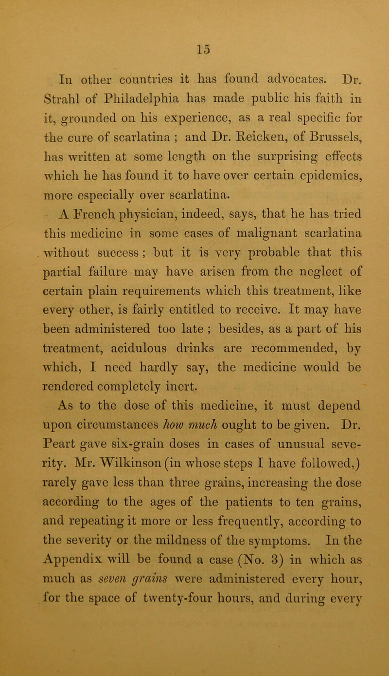 In other countries it has found advocates. Dr. Strahl of Philadelphia has made public his faith in it, grounded on his experience, as a real specific for the cure of scarlatina ; and Dr. Peicken, of Brussels, has written at some length on the surprising effects which he has found it to have over certain epidemics, more especially over scarlatina. A French physician, indeed, says, that he has tried this medicine in some cases of malignant scarlatina . without success ; but it is very probable that this partial failure may have arisen from the neglect of certain plain requirements which this treatment, like every other, is fairly entitled to receive. It may have been administered too late ; besides, as a part of his treatment, acidulous drinks are recommended, by which, I need hardly say, the medicine would be rendered completely inert. As to the dose of this medicine, it must depend upon circumstances how much ought to be given. Dr. Peart gave six-grain doses in cases of unusual seve- rity. Mr. Wilkinson (in whose steps I have followed,) rarely gave less than three grains, increasing the dose according to the ages of the patients to ten grains, and repeating it more or less frequently, according to the severity or the mildness of the symptoms. In the Appendix will be found a case (No. 3) in which as much as seven grains were administered every hour, for the space of twenty-four hours, and during every