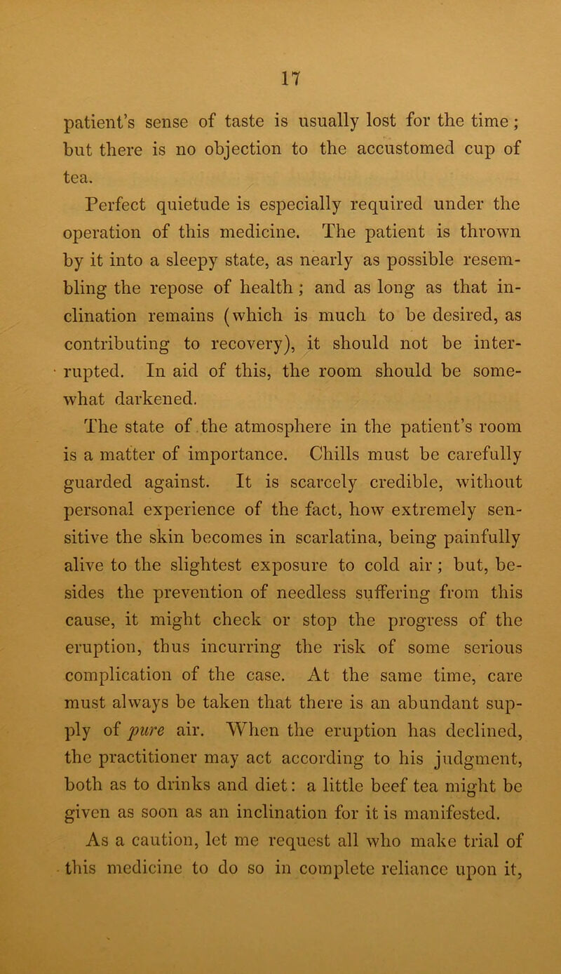 patient’s sense of taste is usually lost for the time; but there is no objection to the accustomed cup of tea. Perfect quietude is especially required under the operation of this medicine. The patient is thrown by it into a sleepy state, as nearly as possible resem- bling the repose of health ; and as long as that in- clination remains (which is much to be desired, as contributing to recovery), it should not be inter- rupted. In aid of this, the room should be some- what darkened. The state of the atmosphere in the patient’s room is a matter of importance. Chills must be carefully guarded against. It is scarcely credible, without personal experience of the fact, how extremely sen- sitive the skin becomes in scarlatina, being painfully alive to the slightest exposure to cold air; but, be- sides the prevention of needless suffering from this cause, it might check or stop the progress of the eruption, thus incurring the risk of some serious complication of the case. At the same time, care must always be taken that there is an abundant sup- ply of pure air. When the eruption has declined, the practitioner may act according to his judgment, both as to drinks and diet: a little beef tea might be given as soon as an inclination for it is manifested. As a caution, let me request all who make trial of this medicine to do so in complete reliance upon it,