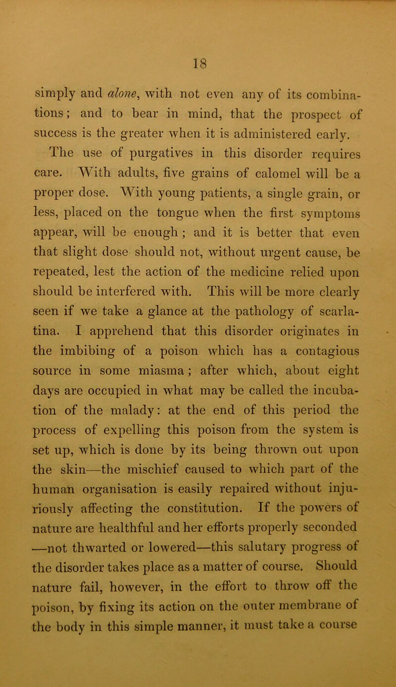 simply and alone, with not even any of its combina- tions ; and to bear in mind, that the prospect of success is the greater when it is administered early. The use of purgatives in this disorder requires care. With adults, five grains of calomel will be a proper dose. With young patients, a single grain, or less, placed on the tongue when the first symptoms appear, will be enough ; and it is better that even that slight dose should not, without urgent cause, be repeated, lest the action of the medicine relied upon should be interfered with. This will be more clearly seen if we take a glance at the pathology of scarla- tina. I apprehend that this disorder originates in the imbibing of a poison which has a contagious source in some miasma; after which, about eight days are occupied in what may be called the incuba- tion of the malady: at the end of this period the process of expelling this poison from the system is set up, which is done by its being thrown out upon the skin—the mischief caused to which part of the human organisation is easily repaired without inju- riously affecting the constitution. If the pow'ers of nature are healthful and her efforts properly seconded —not thwarted or lowered—this salutary progress of the disorder takes place as a matter of course. Should nature fail, however, in the effort to throw off the poison, by fixing its action on the outer membrane of the body in this simple manner, it must take a course