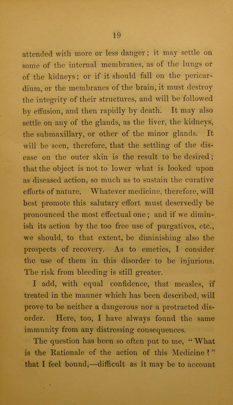 attended with more or less danger; it may settle on some of the internal membranes, as of the lungs or of the kidneys; or if it should fall on the pericar- dium, or the membranes of the brain, it must destroy the integrity of their structures, and will be followed by effusion, and then rapidly by death. It may also settle on any of the glands, as the liver, the kidneys, the submaxillary, or other of the minor glands. It will be seen, therefore, that the settling of the dis- ease on the outer skin is the result to be desired; that the object is not to lower what is looked upon as diseased action, so much as to sustain the curative efforts of nature. Whatever medicine, therefore, will best promote this salutary effort must deservedly be pronounced the most effectual one; and if we dimin- ish its action by the too free use of purgatives, etc., we should, to that extent, be diminishing also the prospects of recovery. As to emetics, I consider the use of them in this disorder to be injurious. The risk from bleeding is still greater. I add, with equal confidence, that measles, if treated in the manner which has been described, will prove to be neither a dangerous nor a protracted dis- order. Here, too, I have always found the same immunity from any distressing consequences. The question has been so often put to me, “ What is the Rationale of the action of this Medicine 1 ” that I feel bound,—difficult as it may be to account