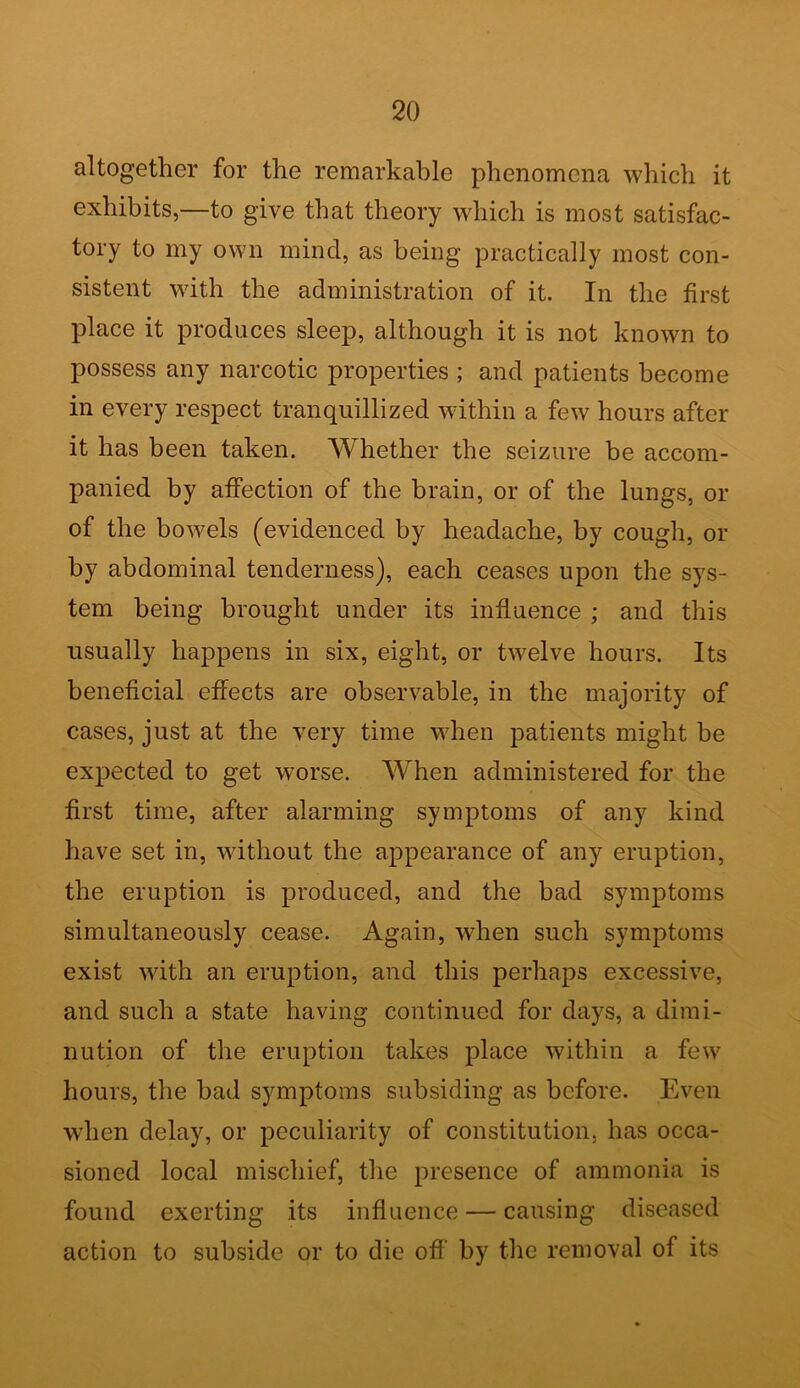 altogether for the remarkable phenomena which it exhibits,—to give that theory which is most satisfac- tory to my own mind, as being practically most con- sistent with the administration of it. In the first place it produces sleep, although it is not known to possess any narcotic properties ; and patients become in every respect tranquillized within a few hours after it has been taken. Whether the seizure be accom- panied by affection of the brain, or of the lungs, or of the bowels (evidenced by headache, by cough, or by abdominal tenderness), each ceases upon the sys- tem being brought under its influence ; and this usually happens in six, eight, or twelve hours. Its beneficial effects are observable, in the majority of cases, just at the very time when patients might be expected to get worse. When administered for the first time, after alarming symptoms of any kind have set in, without the appearance of any eruption, the eruption is produced, and the bad symptoms simultaneously cease. Again, when such symptoms exist with an eruption, and this perhaps excessive, and such a state having continued for days, a dimi- nution of the eruption takes place within a few hours, the bad symptoms subsiding as before. Even when delay, or peculiarity of constitution, has occa- sioned local mischief, the presence of ammonia is found exerting its influence — causing diseased action to subside or to die off by the removal of its