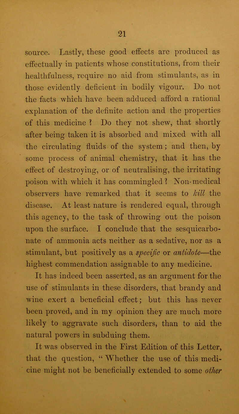 source. Lastly, these good effects are produced as effectually in patients whose constitutions, from their healthfulness, require no aid from stimulants, as in those evidently deficient in bodily vigour. Do not the facts which have been adduced afford a rational explanation of the definite action and the properties of this medicine \ Do they not shew, that shortly after being taken it is absorbed and mixed with all the circulating fluids of the system; and then, by some process of animal chemistry, that it has the effect of destroying, or of neutralising, the irritating poison with which it has commingled] Non-medical observers have remarked that it seems to kill the disease. At least nature is rendered equal, through this agency, to the task of throwing out the poison upon the surface. I conclude that the sesquicarbo- nate of ammonia acts neither as a sedative, nor as a stimulant, but positively as a specific or antidote—the highest commendation assignable to any medicine. It has indeed been asserted, as an argument for the use of stimulants in these disorders, that brandy and wine exert a beneficial effect; but this has never been proved, and in my opinion they are much more likely to aggravate such disorders, than to aid the natural powers in subduing them. It was observed in the First Edition of this Letter, that the question, “ Whether the use of this medi- cine might not be beneficially extended to some other