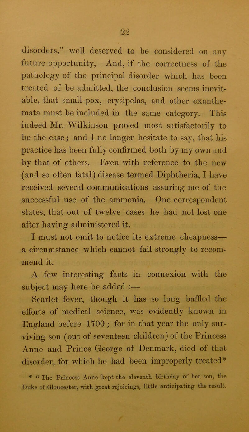 disorders,” well deserved to be considered on any future opportunity, And, if the correctness of the pathology of the principal disorder which has been treated of be admitted, the conclusion seems inevit- able, that small-pox, erysipelas, and other exanthe- mata must be included in the same category. This indeed Mr. Wilkinson proved most satisfactorily to be the case; and I no longer hesitate to say, that his practice has been fully confirmed both by my own and by that of others. Even with reference to the new (and so often fatal) disease termed Diphtheria, I have received several communications assuring me of the successful use of the ammonia. One correspondent states, that out of twelve cases he had not lost one after having administered it. I must not omit to notice its extreme cheapness— a circumstance which cannot fail strongly to recom- mend it. A few interesting facts in connexion with the subject may here be added :— Scarlet fever, though it has so long baffled the efforts of medical science, was evidently known in England before 1700 ; for in that year the only sur- viving son (out of seventeen children) of the Princess Anne and Prince George of Denmark, died of that disorder, for which he had been improperly treated* * “ The Princess Anne kept the eleventh birthday of her. son, the Duke of Gloucester, with great rejoicings, little anticipating the result.