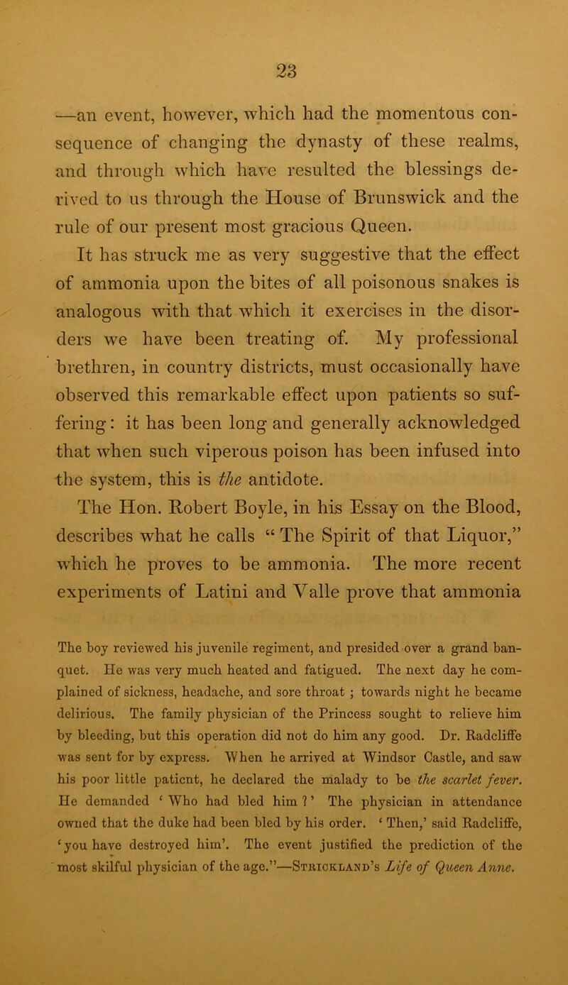 —an event, however, which had the momentous con- sequence of changing the dynasty of these realms, and through which have resulted the blessings de- rived to us through the House of Brunswick and the rule of our present most gracious Queen. It has struck me as very suggestive that the effect of ammonia upon the bites of all poisonous snakes is analogous with that which it exercises in the disor- ders we have been treating of. My professional brethren, in country districts, must occasionally have observed this remarkable effect upon patients so suf- fering : it has been long and generally acknowledged that when such viperous poison has been infused into the system, this is the antidote. The Hon. Robert Boyle, in his Essay on the Blood, describes what he calls “ The Spirit of that Liquor,” which he proves to be ammonia. The more recent experiments of Latini and Valle prove that ammonia The boy reviewed his juvenile regiment, and presided over a grand ban- quet. He was very much heated and fatigued. The next day he com- plained of sickness, headache, and sore throat ; towards night he became delirious. The family physician of the Princess sought to relieve him by bleeding, but this operation did not do him any good. Dr. Radcliffe was sent for by express. When he arrived at Windsor Castle, and saw his poor little patient, he declared the malady to be the scarlet fever. He demanded ‘ Who had bled him 1 ’ The physician in attendance owned that the duke had been bled by his order. ‘ Then,’ said Radcliffe, ‘you have destroyed him’. The event justified the prediction of the most skilful physician of the age.”—Strickland’s Life of Queen Anne.