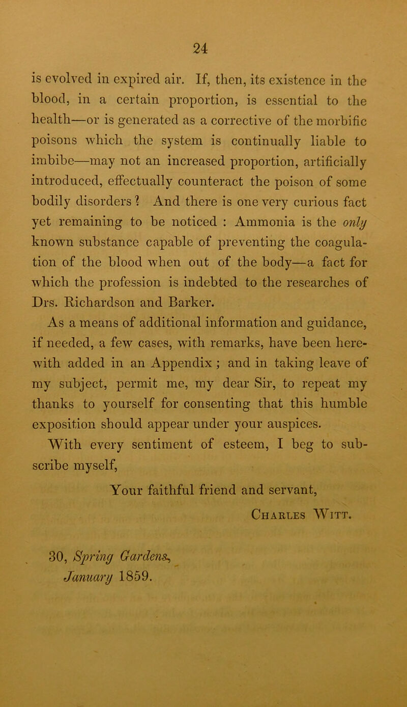 is evolved in expired air. If, then, its existence in the blood, in a certain proportion, is essential to the health—or is generated as a corrective of the morbific poisons which the system is continually liable to imbibe—may not an increased proportion, artificially introduced, effectually counteract the poison of some bodily disorders 1 And there is one very curious fact yet remaining to be noticed : Ammonia is the only known substance capable of preventing the coagula- tion of the blood when out of the body—a fact for which the profession is indebted to the researches of Drs. Richardson and Barker. As a means of additional information and guidance, if needed, a few cases, with remarks, have been here- with added in an Appendix ; and in taking leave of my subject, permit me, my dear Sir, to repeat my thanks to yourself for consenting that this humble exposition should appear under your auspices. With every sentiment of esteem, I beg to sub- scribe myself, Your faithful friend and servant, Charles Witt. 30, Spring Gardens., January 1859.