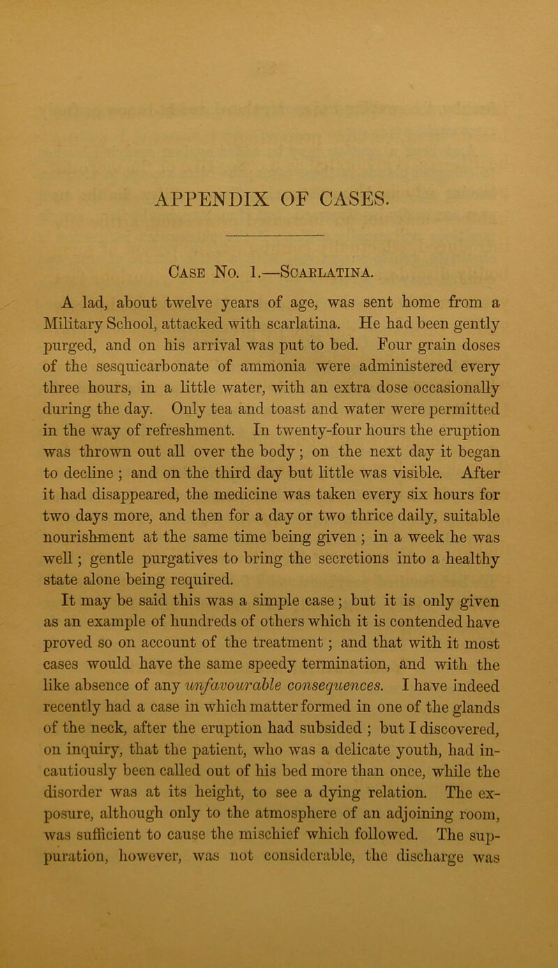 APPENDIX OF CASES. Case No. 1.—Scaelatina. A lad, about twelve years of age, was sent home from a Military School, attacked with scarlatina. He had been gently purged, and on his arrival was put to bed. Four grain doses of the sesquicarbonate of ammonia were administered every three hours, in a little water, with an extra dose occasionally during the day. Only tea and toast and water were permitted in the way of refreshment. In twenty-four hours the eruption was thrown out all over the body; on the next day it began to decline ; and on the third day but little was visible. After it had disappeared, the medicine was taken every six hours for two days more, and then for a day or two thrice daily, suitable nourishment at the same time being given ; in a week he was well; gentle purgatives to bring the secretions into a healthy state alone being required. It may be said this was a simple case; but it is only given as an example of hundreds of others which it is contended have proved so on account of the treatment; and that with it most cases would have the same speedy termination, and with the like absence of any unfavourable consequences. I have indeed recently had a case in which matter formed in one of the glands of the neck, after the eruption had subsided ; but I discovered, on inquiry, that the patient, who was a delicate youth, had in- cautiously been called out of his bed more than once, while the disorder was at its height, to see a dying relation. The ex- posure, although only to the atmosphere of an adjoining room, was sufficient to cause the mischief which followed. The sup- puration, however, was not considerable, the discharge was