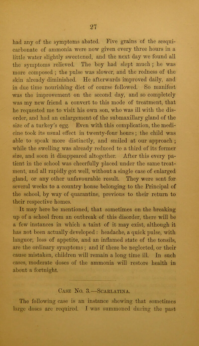 had any of the symptoms abated. Five grains of the sesqui- carbonate of ammonia were now given every three hours in a little water slightly sweetened, and the next day we found all the symptoms relieved. The boy had slept much ; he was more composed ; the pulse was slower, and the redness of the skin already diminished. He afterwards improved daily, and in due time nourishing diet of course followed. So manifest was the improvement on the second day, and so completely was my new friend a convert to this mode of treatment, that he requested me to visit his own son, who was ill with the dis- order, and had an enlargement of the submaxillary gland of the si£e of a turkey's egg. Even with this complication, the medi- cine took its usual effect in twenty-four hours; the child was able to speak more distinctly, and smiled at our approach ; while the swelling was already reduced to a third of its former size, and soon it disappeared altogether. After this every pa- tient in the school was cheerfully placed under the same treat- ment, and all rapidly got well, without a single case of enlarged gland, or any other unfavourable result. They were sent for several weeks to a country house belonging to the Principal of the school, by way of quarantine, previous to their return to their respective homes. It may here be mentioned, that sometimes on the breaking up of a school from an outbreak of this disorder, there will be a few instances in which a taint of it may exist, although it has not been actually developed : headache, a quick pulse, with languor, loss of appetite, and an inflamed state of the tonsils, are the ordinary symptoms ; and if these be neglected, or their cause mistaken, children will remain a long time ill. In such cases, moderate doses of the ammonia ■will restore health in about a fortnight. Case No. 3.—Scarlatina. The following case is an instance shewing that sometimes large doses are required. I was summoned during the past