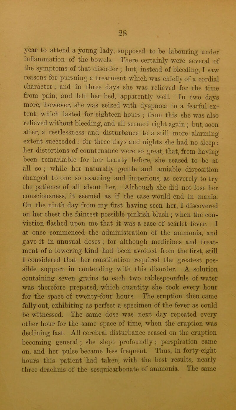 year to attend a young lady, supposed to be labouring under inflammation of the bowels. There certainly were several of the symptoms of that disorder ; but, instead of bleeding, I saw reasons for pursuing a treatment which was chiefly of a cordial character; and in three days she was relieved for the time from pain, and left her bed, apparently well. In two days more, however, she was seized with dyspnoea to a fearful ex- tent, which lasted for eighteen hours; from this she was also relieved without bleeding, and all seemed right again ; but, soon after, a restlessness and disturbance to a still more alarming extent succeeded : for three days and nights she had no sleep : her distortions of countenance were so great, that, from having been remarkable for her beauty before, she ceased to be at all so ; while her naturally gentle and amiable disposition changed to one so exacting and imperious, as severely to try the patience of all about her. Although she did not lose her consciousness, it seemed as if the case would end in mania. On the ninth day from my first having seen her, I discovered on her chest the faintest possible pinkish blush; when the con- viction flashed upon me that it Was a case of scarlet fever. I at once commenced the administration of the ammonia, and gave it in unusual doses; for although medicines and treat- ment of a lowering kind had been avoided from the first, still I considered that her constitution required the greatest pos- sible support in contending with this disorder. A solution containing seven grains to each two tablespoonfuls of water was therefore prepared, which quantity she took every hour for the space of twenty-four hours. The eruption then came fully out, exhibiting as perfect a specimen of the fever as could be witnessed. The same dose was next day repeated every other hour for the same space of time, when the eruption was declining fast. All cerebral disturbance ceased on the eruption becoming general; she slept profoundly ; perspiration came on, and her pulse became less frequent. Thus, in forty-eight hours this patient had taken, with the best results, nearly three drachms of the sesquicarbonate of ammonia. The same