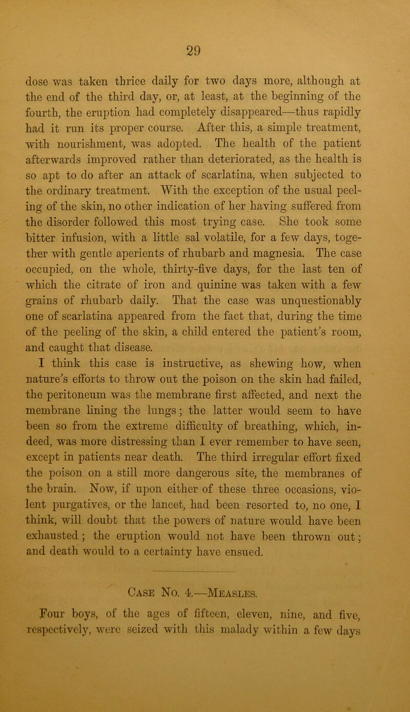 dose was taken thrice daily for two days more, although at the end of the third day, or, at least, at the beginning of the fourth, the eruption had completely disappeared—thus rapidly had it run its proper course. After this, a simple treatment, with nourishment, was adopted. The health of the patient afterwards improved rather than deteriorated, as the health is so apt to do after an attack of scarlatina, when subjected to the ordinary treatment. With the exception of the usual peel- ing of the skin, no other indication of her having suffered from the disorder followed this most trying case. She took some bitter infusion, with a little sal volatile, for a few days, toge- ther with gentle aperients of rhubarb and magnesia. The case occupied, on the whole, thirty-five days, for the last ten of which the citrate of iron and quinine was taken with a few grains of rhubarb daily. That the case was unquestionably one of scarlatina appeared from the fact that, during the time of the peeling of the skin, a child entered the patient's room, and caught that disease. I think this case is instructive, as shewing how, when nature's efforts to throw out the poison on the skin had failed, the peritoneum was the membrane first affected, and next the membrane fining the lungs; the latter would seem to have been so from the extreme difficulty of breathing, which, in- deed, was more distressing than I ever remember to have seen, except in patients near death. The third irregular effort fixed the poison on a still more dangerous site, the membranes of the brain. Now, if upon either of these three occasions, vio- lent purgatives, or the lancet, had been resorted to, no one, I think, will doubt that the powers of nature would have been exhausted ; the eruption would not have been thrown out; and death would to a certainty have ensued. Case No. 4.—Measles. Four boys, of the ages of fifteen, eleven, nine, and five, respectively, were seized with this malady within a few days