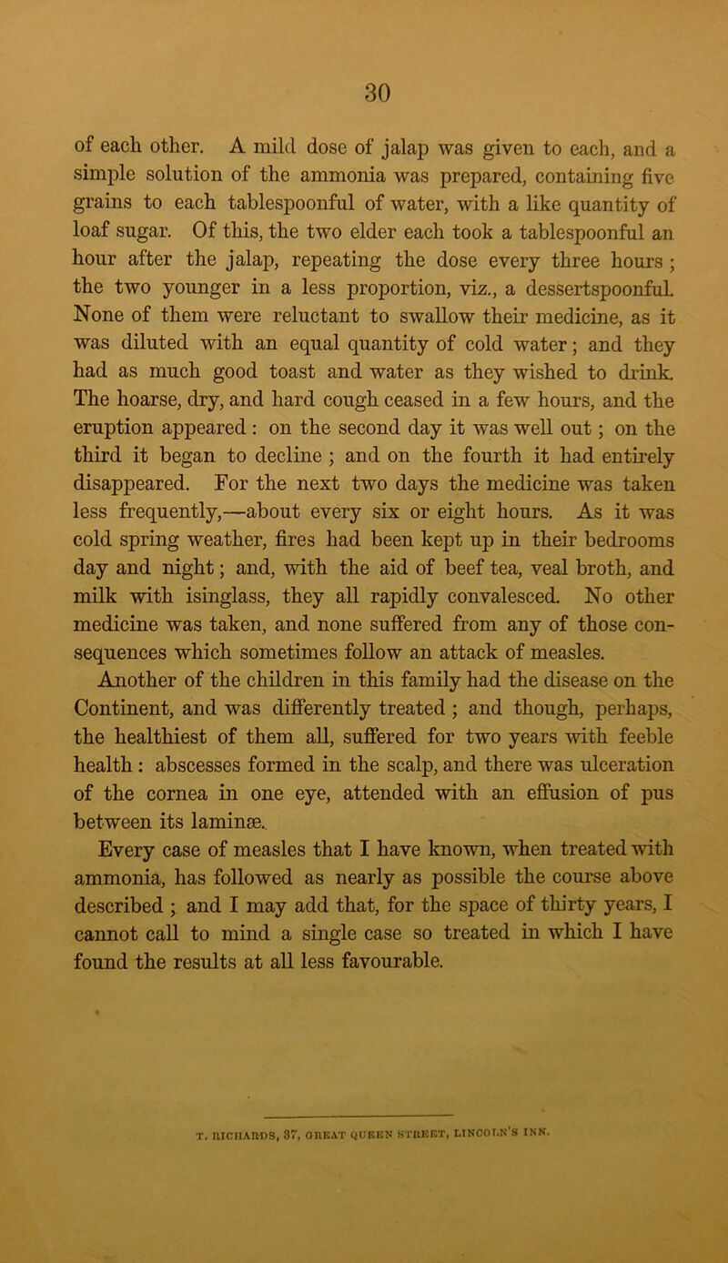 of each other. A mild dose of jalap was given to each, and a simple solution of the ammonia was prepared, containing five grains to each tablespoonful of water, with a like quantity of loaf sugar. Of this, the two elder each took a tablespoonful an hour after the jalap, repeating the dose every three hours ; the two younger in a less proportion, viz., a dessertspoonful. None of them were reluctant to swallow their medicine, as it was diluted with an equal quantity of cold water; and they had as much good toast and water as they wished to drink. The hoarse, dry, and hard cough ceased in a few hours, and the eruption appeared : on the second day it was well out; on the third it began to decline ; and on the fourth it had entirely disappeared. For the next two days the medicine was taken less frequently,—about every six or eight hours. As it was cold spring weather, fires had been kept up in their bedrooms day and night; and, with the aid of beef tea, veal broth, and milk with isinglass, they all rapidly convalesced. No other medicine was taken, and none suffered from any of those con- sequences which sometimes follow an attack of measles. Another of the children in this family had the disease on the Continent, and was differently treated ; and though, perhaps, the healthiest of them all, suffered for two years with feeble health : abscesses formed in the scalp, and there was ulceration of the cornea in one eye, attended with an effusion of pus between its laminse. Every case of measles that I have known, when treated with ammonia, has followed as nearly as possible the course above described ; and I may add that, for the space of thirty years, I cannot call to mind a single case so treated in which I have found the results at all less favourable. T. RICHARDS, 87, OREAT QUEEN STREET, LINCOT.N’S INN.