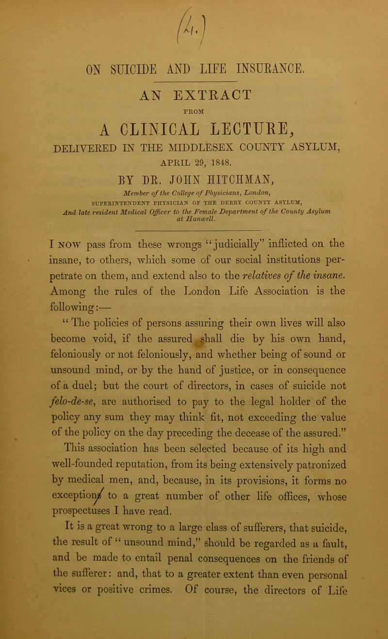 OK SOICIDE AND LIFE INSURANCE. AN EXTRACT PROM A CLINICAL LECTURE, DELIVERED IN THE MIDDLESEX COUNTY ASYLUM, APRIL 29, 1848. BY DR, JOHN HIT CHIAN, Member of the College of Physicians, London, SUPERINTENDENT PHYSICIAN OE THE DERBY COUNTY ASYLUM, And late resident Medical Officer to the Female Department of the County Asylum at Harwell. r I NOW pass from these wrongs “judicially” inflicted on the insane, to others, which some of our social institutions per- petrate on them, and extend also to the relatives of the insane. Among the rules of the London Life Association is the following:— “ The policies of persons assuring their own lives will also become void, if the assured shall die by his own hand, feloniously or not feloniously, and whether being of sound or unsound mind, or by the hand of justice, or in consequence of a duel; but the court of directors, in cases of suicide not felo-de-se, are authorised to pay to the legal holder of the policy any sum they may think fit, not exceeding the value of the policy on the day preceding the decease of the assured.” This association has been selected because of its high and well-founded reputation, from its being extensively patronized by medical men, and, because, in its provisions, it forms no exception/ to a great number of other life offices, whose prospectuses I have read. It is a great wrong to a large class of sufferers, that suicide, the result of “ unsound mind,” should be regarded as a fault, and be made to entail penal consequences on the friends of the sufferer: and, that to a greater extent than even personal vices or positive crimes. Of course, the directors of Life