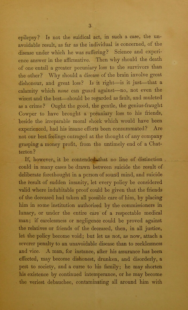 epilepsy? Is not the suidical act, in such a case, the un- avoidable result, as far as the individual is concerned, of the disease under which he was suffering? Science and experi- ence answer in the affirmative. Then why should the death of one entail a greater pecuniary loss to the survivors than the other? Why should a disease of the brain involve great dishonour, and great loss? Is it right—is it just—that a calamity which none can guard against—no, not even the wisest and the best—should be regarded as fault, and mulcted as a crime? Ought the good, the gentle, the genius-fraught Cowper to have brought a pecuniary loss to his friends, beside the irreparable moral shock which would have been experienced, had his insane efforts been consummated? Are not our best feelings outraged at the thought of any company grasping a money profit, from the untimely end of a Chat- terton ? If, however,, it be contendecLthat no line of distinction could in many cases be drawn between suicide the result of deliberate forethought in a person of sound mind, and suicide the result of sudden insanity, let every policy be considered valid where indubitable proof could be given that the friends of the deceased had taken all possible care of him, by placing him in some institution authorised by the commissioners in lunacy, or under the entire care of a respectable medical man; if carelessness or negligence could be proved against the relatives or friends of the deceased, then, in all justice, let the policy become void; but let us not, as now, attach a severer penalty to an unavoidable disease than to recklessness and vice. A man, for instance, after his assurance has been effected, may become dishonest, drunken, and disorderly, a pest to society, and a curse to his family; he may shorten his existence by continued intemperance, or he may become the veriest debauchee, contaminating all around him with