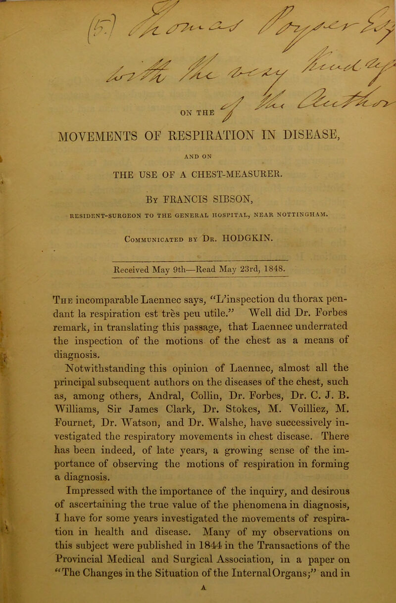 MOVEMENTS OF RESPIRATION IN DISEASE, AND ON THE USE OF A CHEST-MEASURER. By FRANCIS SIBSON, RESIDENT-SURGEON TO THE GENERAL HOSPITAL, NEAR NOTTINGHAM. Communicated by Dr. HODGKIN. Received May 9th—Read May 23rd, 1848. The incomparable Laennec says, “Lhnspection da thorax pen- dant la respiration est tres peu utile.” Well did Dr. Forbes remark, in translating this passage, that Laennec underrated the inspection of the motions of the chest as a means of diagnosis. Notwithstanding this opinion of Laennec, almost all the principal subsequent authors on the diseases of the chest, such as, among others, Andral, Collin, Dr. Forbes, Dr. C. J. B. Williams, Sir James Clark, Dr. Stokes, M. Yoilliez, M. Fournet, Dr. Watson, and Dr. Walshe, have successively in- vestigated the respiratory movements in chest disease. There has been indeed, of late years, a growing sense of the im- portance of observing the motions of respiration in forming a diagnosis. Impressed with the importance of the inquiry, and desirous of ascertaining the true value of the phenomena in diagnosis, I have for some years investigated the movements of respira- tion in health and disease. Many of my observations on this subject were published in 1844 in the Transactions of the Provincial Medical and Surgical Association, in a paper on “The Changes in the Situation of the Internal Organs;” and in A