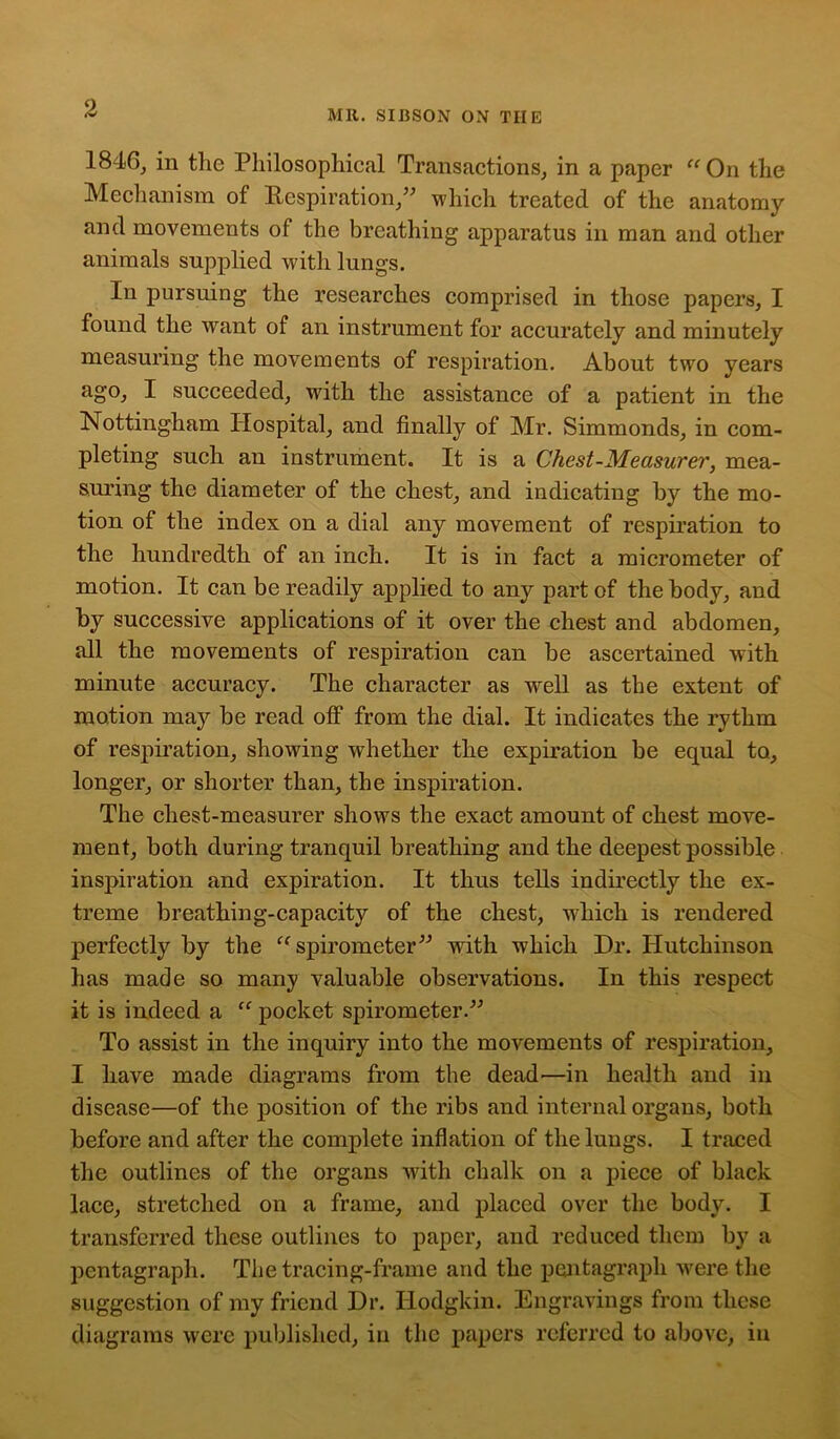 MR. SIBSON ON THE 1846, in the Philosophical Transactions, in a paper “On the Mechanism of Respiration,” which treated of the anatomy and movements of the breathing apparatus in man and other animals supplied with lungs. In pursuing the researches comprised in those papers, I found the want of an instrument for accurately and minutely measuring the movements of respiration. About two years ago, I succeeded, with the assistance of a patient in the Nottingham Hospital, and finally of Mr. Simmonds, in com- pleting such an instrument. It is a Chest-Measurer, mea- suring the diameter of the chest, and indicating by the mo- tion of the index on a dial any movement of respiration to the hundredth of an inch. It is in fact a micrometer of motion. It can be readily applied to any part of the body, and by successive applications of it over the chest and abdomen, all the movements of respiration can be ascertained with minute accuracy. The character as well as the extent of motion may be read off from the dial. It indicates the rythm of respiration, showing whether the expiration be equal to, longer, or shorter than, the inspiration. The cliest-measurer shows the exact amount of chest move- ment, both during tranquil breathing and the deepest possible inspiration and expiration. It thus tells indirectly the ex- treme breathing-capacity of the chest, which is rendered perfectly by the “spirometer” with which Dr. Hutchinson has made so many valuable observations. In this respect it is indeed a “ pocket spirometer.” To assist in the inquiry into the movements of respiration, I have made diagrams from the dead—in health and in disease—of the position of the ribs and internal organs, both before and after the complete inflation of the lungs. I traced the outlines of the organs with chalk on a piece of black lace, stretched on a frame, and placed over the body. I transferred these outlines to paper, and reduced them by a pentagraph. The tracing-frame and the pentagrapli were the suggestion of my friend Dr. Hodgkin. Engravings from these diagrams were published, in the papers referred to above, in