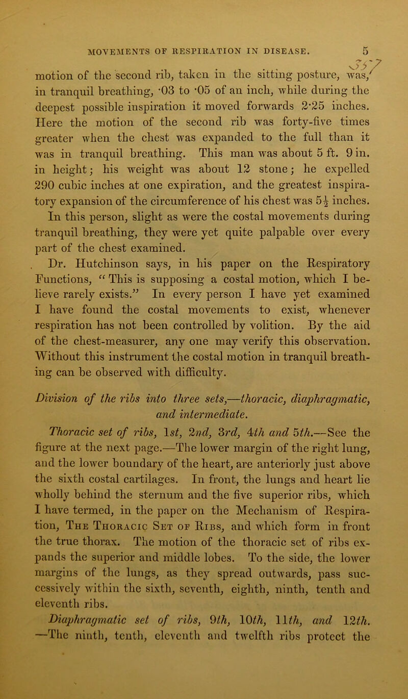 motion of the second rib, taken in the sitting posture, was/ in tranquil breathing, -03 to '05 of an inch, while during the deepest possible inspiration it moved forwards 2*25 inches. Here the motion of the second rib was forty-five times greater when the chest was expanded to the full than it was in tranquil breathing. This man was about 5 ft. 9 in. in height; his weight was about 12 stone; he expelled 290 cubic inches at one expiration, and the greatest inspira- tory expansion of the circumference of his chest was 5^ inches. In this person, slight as were the costal movements during tranquil breathing, they were yet quite palpable over every part of the chest examined. Dr. Hutchinson says, in his paper on the Respiratory Functions, “ This is supposing a costal motion, which I be- lieve rarely exists.” In every person I have yet examined I have found the costal movements to exist, whenever respiration has not been controlled by volition. By the aid of the chest-measurer, any one may verify this observation. Without this instrument the costal motion in tranquil breath- ing can be observed with difficulty. Division of the ribs into three sets,—thoracic, diaphragmatic, and intermediate. Thoracic set of ribs, 1st, 2nd, 3rd, 4ith and 5th.—See the figure at the next page.—The lower margin of the right lung, and the lower boundary of the heart, are anteriorly just above the sixth costal cartilages. In front, the lungs and heart lie ■wholly behind the sternum and the five superior ribs, which I have termed, in the paper on the Mechanism of Respira- tion, The Thoracic Set of Ribs, and which form in front the true thorax. The motion of the thoracic set of ribs ex- pands the superior and middle lobes. To the side, the lower margins of the lungs, as they spread outwards, pass suc- cessively within the sixth, seventh, eighth, ninth, tenth and eleventh ribs. Diaphragmatic set of ribs, 9th, 10th, 11th, and 12ih. —The ninth, tenth, eleventh and twelfth ribs protect the