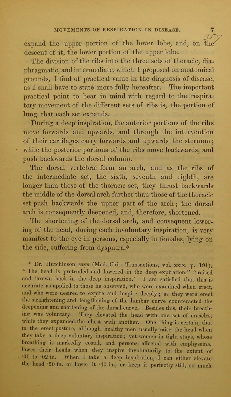 expand the upper portion of the lower lobe, and, on t\i& descent of it, the lower portion of the upper lobe. The division of the ribs into the three sets of thoracic, dia- phragmatic, and intermediate, which I proposed on anatomical grounds, I find of practical value in the diagnosis of disease, as I shall have to state more fully hereafter. The important practical point to bear in mind with regard to the respira- tory movement of the different sets of ribs is, the portion of lung that each set expands. During a deep inspiration, the anterior portions of the ribs move forwards and upwards, and through the intervention of their cartilages carry forwards and upwards the sternum; while the posterior portions of the ribs move backwards, and push backwards the dorsal column. The dorsal vertebrse form an arch, and as the ribs of the intermediate set, the sixth, seventh and eighth, are longer than those of the thoracic set, they thrust backwards the middle of the dorsal arch further than those of the thoracic set push backwards the upper part of the arch; the dorsal arch is consequently deepened, and, therefore, shortened. The shortening of the dorsal arch, and consequent lower- ing of the head, during each involuntary inspiration, is very manifest to the eye in persons, especially in females, lying on the side, suffering from dyspnoea.* * Dr. Hutchinson says (Med.-Chir. Transactions, vol. xxix. p. 191), “ The head is protruded and lowered in the deep expiration,” “raised and thrown back in the deep inspiration.” I am satisfied that this is accurate as applied to those he observed, who were examined when erect, and who were desired to expire and inspire deeply ; as they were erect the straightening and lengthening of the lumbar curve counteracted the deepening and shortening of the dorsal curve. Besides this, their breath- ing was voluntary. They elevated the head with one set of muscles, while they expanded the chest with another. One thing is certain, that in the erect posture, although healthy men usually raise the head when they take a deep voluntary inspiration; yet women in tight stays, whose breathing is markedly costal, and persons affected with emphysema, lower their heads when they inspire involuntarily to the extent of *01 to *02 in. When I take a deep inspiration, I can either elevate the head *50 in. or lower it *40 in., or keep it perfectly still, so much