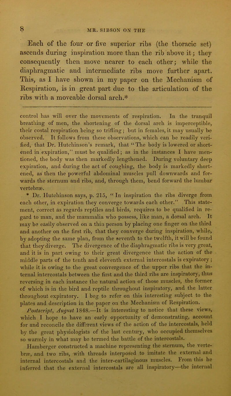 Eacli of the four or five superior ribs (the thoracic set) ascends during inspiration more than the rib above it; they consequently then move nearer to each other; while the diaphragmatic and intermediate ribs move further apart. This, as I have shown in my paper on the Mechanism of Respiration, is in great part due to the articulation of the ribs with a moveable dorsal arch.* * control has will over the movements of respiration. In the tranquil breathing of men, the shortening of the dorsal arch is imperceptible, their costal respiration being so trifling; but in females, it may usually be observed. It follows from these observations, which can be readily veri- fied, that Dr. Hutchinson’s remark, that “The body is lowered or short- ened in expiration,” must be qualified; as in the instances I have men- tioned, the body was then mai-kedly lengthened. During voluntary deep expiration, and during the act of coughing, the body is markedly short- ened, as then the powerful abdominal muscles pull downwards and for- wards the sternum and ribs, and, through them, bend forward the lumbar vertebrae. * Dr. Hutchinson says, p. 215, “In inspiration the ribs diverge from each other, in expiration they converge towards each other.” This state- ment, correct as regards reptiles and birds, requires to be qualified in re- gard to man, and the mammalia who possess, like man, a dorsal arch. It may be easily observed on a thin person by placing one finger on the third and another on the first rib, that they converge during inspiration, while, by adopting the same plan, from the seventh to the twelfth, it will be found that they diverge. The divergence of the diaphragmatic ribs is very great, and it is in part owing to their great divergence that the action of the middle parts of the tenth and eleventh external intercostals is expiratory; while it is owing to the great convergence of the upper ribs that the in- ternal intercostals between the first and the third ribs are inspiratory, thus reversing in each instance the natural action of those muscles, the former of which is in the bird and reptile throughout inspiratory, and the latter throughout expiratory. I beg to refer on this interesting subject to the plates and description in the paper on the Mechanism of Respiration. Postscript, August 1848.—It is interesting to notice that these views, which I hope to have an early opportunity of demonstrating, account for and reconcile the different views of the action of the intercostals, held by the great physiologists of the last century, who occupied themselves so warmly in what may be termed the battle of the intercostals. Hamberger constructed a machine representing the sternum, the verte- bra?, and two ribs, with threads interposed to imitate the external and internal intercostals and the inter-cartilaginous muscles. From this he inferred that the external intercostals are all inspiratory—the internal