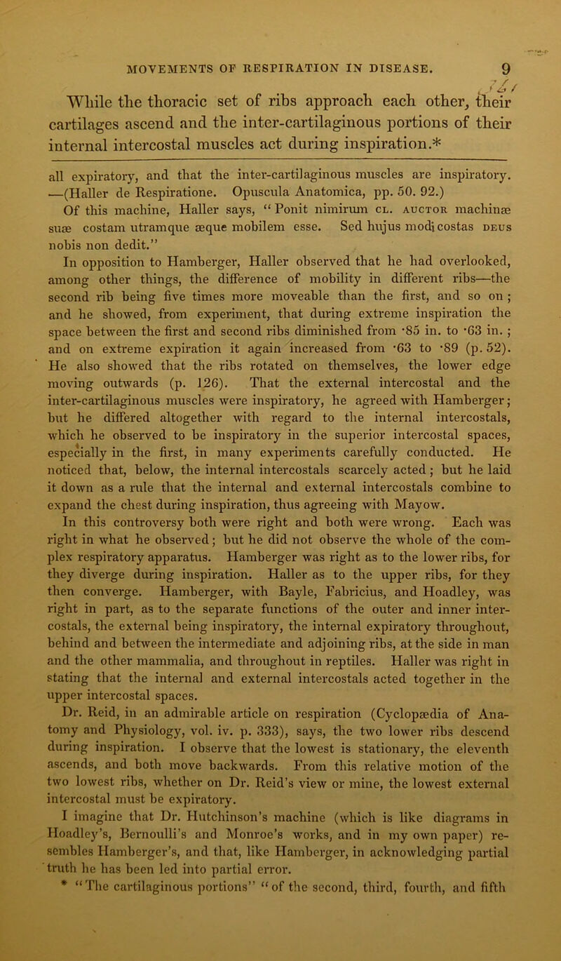 / • ' While the thoracic set of ribs approach each other, their cartilages ascend and the inter-cartilaginous portions of their internal intercostal muscles act during inspiration * all expiratory, and that the inter-cartilaginous muscles are inspiratory. —(Haller de Respiratione. Opuscula Anatomica, pp. 50. 92.) Of this machine, Haller says, “ Ponit nimirum cl. auctor machinae suae costam utramque aeque mohilem esse. Sed hujus modi costas deus nobis non dedit.” In opposition to Hamberger, Haller observed that he had overlooked, among other things, the difference of mobility in different ribs—the second rib being five times more moveable than the first, and so on ; and he showed, from experiment, that during extreme inspiration the space between the first and second ribs diminished from -85 in. to ’63 in. ; and on extreme expiration it again increased from '63 to *89 (p.52). He also showed that the ribs rotated on themselves, the lower edge moving outwards (p. 126). That the external intercostal and the inter-cartilaginous muscles were inspiratory, he agreed with Hamberger; hut he differed altogether with regard to the internal intercostals, which he observed to be inspiratory in the superior intercostal spaces, especially in the first, in many experiments carefully conducted. He noticed that, below, the internal intercostals scarcely acted; but he laid it down as a ride that the internal and external intercostals combine to expand the chest during inspiration, thus agreeing with Mayow. In this controversy both were right and both were wrong. Each was right in what he observed; but he did not observe the whole of the com- plex respiratory apparatus. Hamberger was right as to the lower ribs, for they diverge dui-ing inspiration. Haller as to the upper ribs, for they then converge. Hamberger, with Bayle, Fabricius, and Hoadley, was right in part, as to the separate functions of the outer and inner inter- costals, the external being inspiratory, the internal expiratory throughout, behind and between the intermediate and adjoining ribs, at the side in man and the other mammalia, and throughout in reptiles. Haller was right in stating that the internal and external intercostals acted together in the upper intercostal spaces. Dr. Reid, in an admirable article on respiration (Cyclopaedia of Ana- tomy and Physiology, vol. iv. p. 333), says, the two lower ribs descend during inspiration. I observe that the lowest is stationai’y, the eleventh ascends, and both move backwards. From this relative motion of the two lowest ribs, whether on Dr. Reid’s view or mine, the lowest external intercostal must be expiratory. I imagine that Dr. Hutchinson’s machine (which is like diagrams in Hoadley’s, Bernoulli’s and Monroe’s works, and in my own paper) re- sembles Hamberger’s, and that, like Hamberger, in acknowledging partial truth he has been led into partial error. * “The cartilaginous portions” “of the second, third, fourth, and fifth