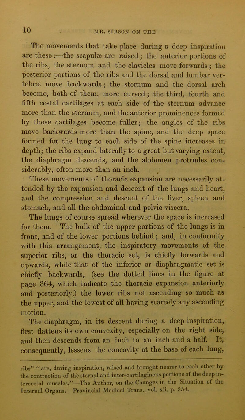 The movements that take place during a deep inspiration are these:—the scapulae are raised ; the anterior portions of the ribs, the sternum and the clavicles move forwards; the posterior portions of the ribs and the dorsal and lumbar ver- tebrae move backwards; the sternum and the dorsal arch become, both of them, more curved; the third, fourth and fifth costal cartilages at each side of the sternum advance more than the sternum, and the anterior prominences formed by those cartilages become fuller; the angles of the ribs move backwards more than the spine, and the deep space formed for the lung to each side of the spine increases in depth; the ribs expand laterally to a great but varying extent, the diaphragm descends, and the abdomen protrudes con- siderably, often more than an inch. These movements of thoracic expansion are necessarily at- tended by the expansion and descent of the lungs and heart, and the compression and descent of the liver, spleen and stomach, and all the abdominal and pelvic viscera. The lungs of course spread wherever the space is increased for them. The bulk of the upper portions of the lungs is in front, and of the lower portions behind; and, in conformity with this arrangement, the inspiratory movements of the superior ribs, or the thoracic set, is chiefly forwards and upwards, while that of the inferior or diaphragmatic set is chiefly backwards, (see the dotted lines in the figure at page 364, which indicate the thoracic expansion anteriorly and posteriorly,) the lower ribs not ascending so much as the upper, and the lowest of all having scarcely any ascending motion. The diaphragm, in its descent during a deep inspiration, first flattens its own convexity, especially on the right side, and then descends from an inch to an inch and a half. It, consequently, lessens the concavity at the base of each lung, ribs” “ are, during inspiration, raised and brought nearer to each other by the contraction of the sternal and inter-cartilaginous portions of the deep in- tercostal muscles.”—The Author, on the Changes in the Situation of the Internal Organs. Provincial Medical Trans., vol. sii. p. 351.