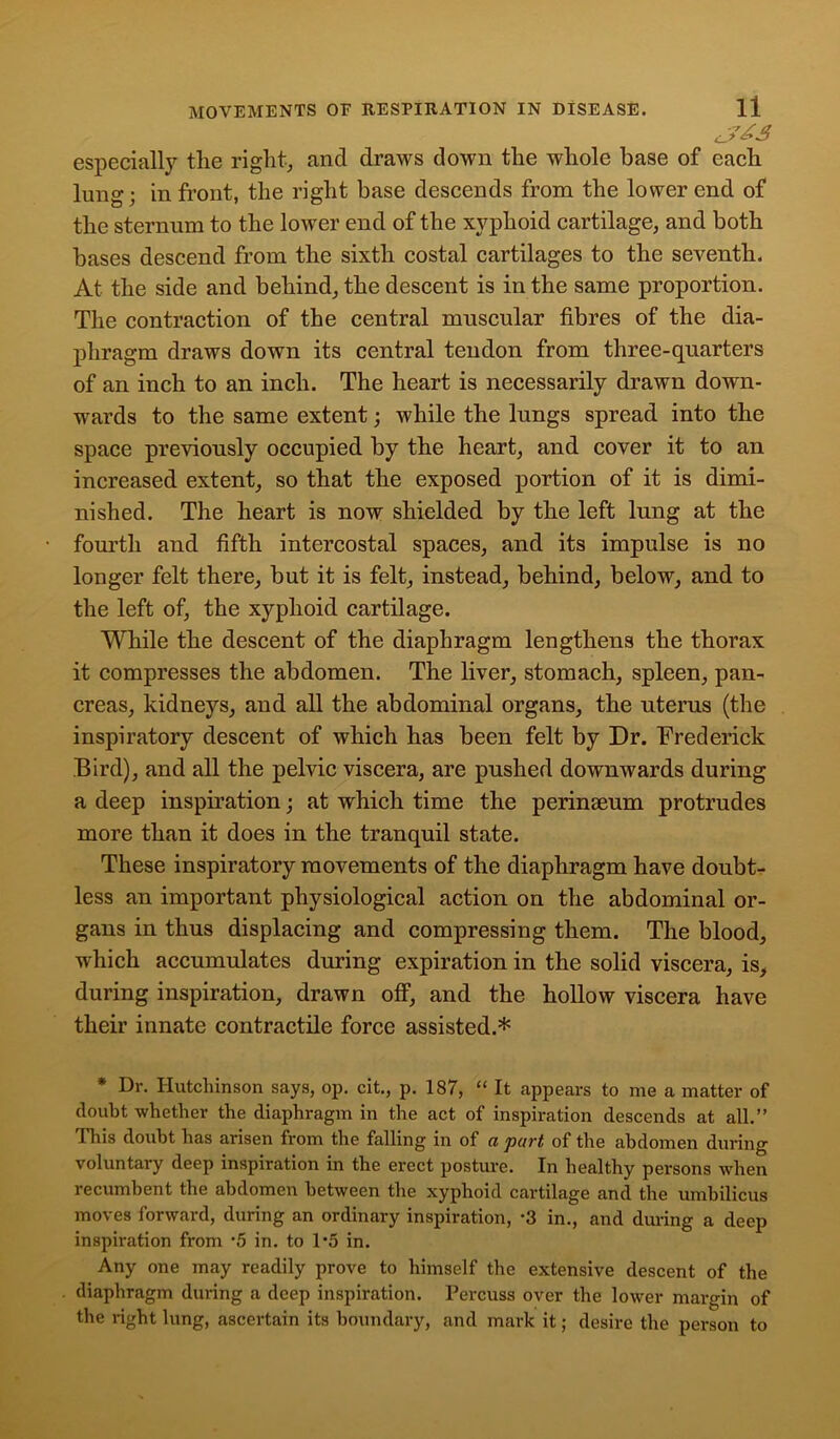 especially the right, and draws down the whole base of each lung; in front, the right base descends from the lower end of the sternum to the lower end of the xyphoid cartilage, and both bases descend from the sixth costal cartilages to the seventh. At the side and behind, the descent is in the same proportion. The contraction of the central muscular fibres of the dia- phragm draws down its central tendon from three-quarters of an inch to an inch. The heart is necessarily drawn down- wards to the same extent; while the lungs spread into the space previously occupied by the heart, and cover it to an increased extent, so that the exposed portion of it is dimi- nished. The heart is now shielded by the left lung at the fourth and fifth intercostal spaces, and its impulse is no longer felt there, but it is felt, instead, behind, below, and to the left of, the xyphoid cartilage. While the descent of the diaphragm lengthens the thorax it compresses the abdomen. The liver, stomach, spleen, pan- creas, kidneys, and all the abdominal organs, the uterus (the inspiratory descent of which has been felt by Dr. Frederick Bird), and all the pelvic viscera, are pushed downwards during a deep inspiration; at which time the perinaeum protrudes more than it does in the tranquil state. These inspiratory movements of the diaphragm have doubt- less an important physiological action on the abdominal or- gans in thus displacing and compressing them. The blood, which accumulates during expiration in the solid viscera, is, during inspiration, drawn off, and the hollow viscera have their innate contractile force assisted.* * Dr. Hutchinson says, op. cit., p. 187, “ It appears to me a matter of doubt whether the diaphragm in the act of inspiration descends at all.” This doubt has arisen from the falling in of a part of the abdomen during voluntary deep inspiration in the erect posture. In healthy persons when recumbent the abdomen between the xyphoid cartilage and the umbilicus moves forward, during an ordinary inspiration, *3 in., and during a deep inspiration from *5 in. to 1*5 in. Any one may readily prove to himself the extensive descent of the diaphragm during a deep inspiration. Percuss over the lower margin of the right lung, ascertain its boundary, and mark it; desire the person to