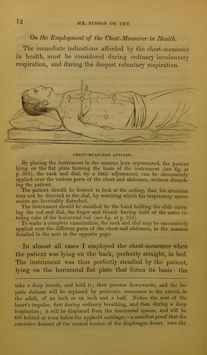 MR. SIB90N ON THE On the Employment of the Chest-Measurer in Health. The immediate indications afforded by the chest-measurer in health, must be considered during ordinary involuntary respiration, and during the deepest voluntary respiration. By placing the instrument in the manner here represented, the patient lying on the flat plate forming the basis of the instrument (see fig. at p. 355), the rack and dial, by a little adjustment, can he successively applied over the various parts of the chest and abdomen, without disturb- ing the patient. The patient should be desired to look at the ceiling, that his attention may not be directed to the.dial, by watching which his inspiratory move- ments are inevitably disturbed. The instrument should be steadied by the hand holding the slide carry- ing the rod and dial, the finger and thumb having hold of the outer ro- tating tube of the horizontal rod (see fig. at p. 355). To make a complete examination, the rack and dial may be successively applied over the different parts of the chest and abdomen, in the manner detailed in the note in the opposite page. In almost all cases I employed the chest-measurer when the patient was lying on the back, perfectly straight, in bed. The instrument was thus perfectly steadied by the patient, lying on the horizontal flat plate that forms its basis : the take a deep breath, and hold it; then percuss downwards, and the he- patic dulness will be replaced by pulmonic resonance to the extent, in the adult, of an inch or an inch and a half. Notice the seat of the heart’s impulse, first during ordinary breathing, and then during a deep inspiration ; it will be displaced from the intercostal spaces, and will be felt behind or even below the xyphoid cartilage,—a manifest proof that the extensive descent of the central tendon of the diaphragm draws own the