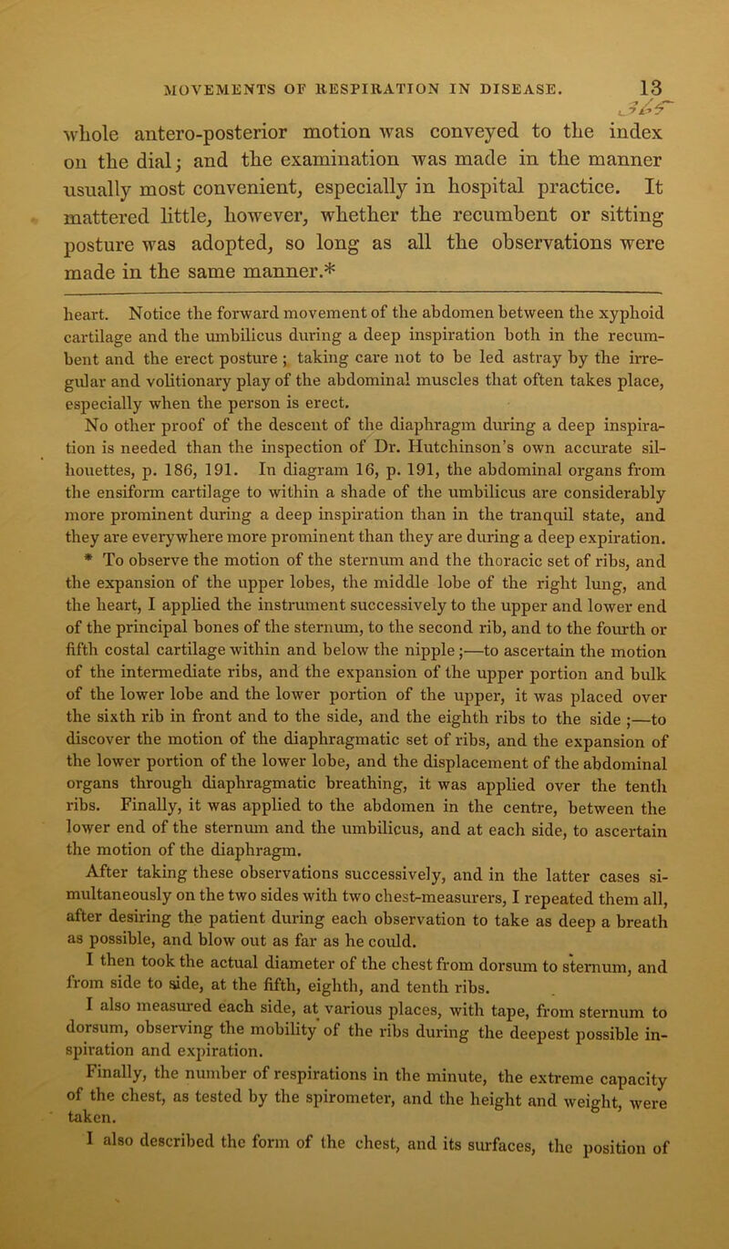 | whole antero-posterior motion was conveyed to the index oil the dial; and the examination was made in the manner usually most convenient, especially in hospital practice. It mattered little, however, whether the recumbent or sitting posture was adopted, so long as all the observations were made in the same manner.* * heart. Notice the forward movement of the abdomen between the xyphoid cartilage and the umbilicus during a deep inspiration both in the recum- bent and the erect posture ; taking care not to be led astray by the irre- gular and volitionary play of the abdominal muscles that often takes place, especially when the person is erect. No other proof of the descent of the diaphragm during a deep inspira- tion is needed than the inspection of Dr. Hutchinson’s own accurate sil- houettes, p. 186, 191. In diagram 16, p. 191, the abdominal organs from the ensiform cartilage to within a shade of the umbilicus are considerably more prominent during a deep inspiration than in the tranquil state, and they are everywhere more prominent than they are during a deep expiration. * To observe the motion of the sternum and the thoracic set of ribs, and the expansion of the upper lobes, the middle lobe of the right lung, and the heart, I applied the instrument successively to the upper and lower end of the principal bones of the sternum, to the second rib, and to the fourth or fifth costal cartilage within and below the nipple;—to ascertain the motion of the intermediate ribs, and the expansion of the upper portion and bulk of the lower lobe and the lower portion of the upper, it was placed over the sixth rib in front and to the side, and the eighth ribs to the side ;—to discover the motion of the diaphragmatic set of ribs, and the expansion of the lower portion of the lower lobe, and the displacement of the abdominal organs through diaphragmatic breathing, it was applied over the tenth ribs. Finally, it was applied to the abdomen in the centre, between the lower end of the sternum and the umbilicus, and at each side, to ascertain the motion of the diaphragm. After taking these observations successively, and in the latter cases si- multaneously on the two sides with two chest-measurers, I repeated them all, after desiring the patient during each observation to take as deep a breath as possible, and blow out as far as he could. I then took the actual diameter of the chest from dorsum to sternum, and from side to side, at the fifth, eighth, and tenth ribs. I also measured each side, at various places, with tape, from sternum to dorsum, observing the mobility of the ribs during the deepest possible in- spiration and expiration. Finally, the number of respirations in the minute, the extreme capacity of the chest, as tested by the spirometer, and the height and weight were taken. 5 I also described the form of the chest, and its surfaces, the position of