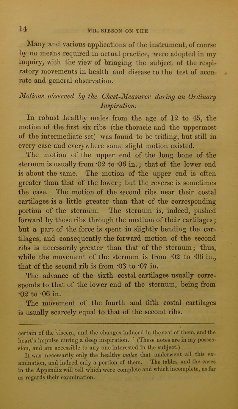 Many and various applications of the instrument, of course by no means required in actual practice, were adopted in my inquiry, with the view of bringing the subject of the respi- ratory movements in health and disease to the test of accu- rate and general observation. Motions observed by the Chest-Measurer during an Ordinary Inspiration. In robust healthy males from the age of 12 to 45, the motion of the first six ribs (the thoracic and the uppermost of the intermediate set) was found to be trifling, but still in every case and everywhere some slight motion existed. The motion of the upper end of the long bone of the sternum is usually from '02 to -06 in.; that of the lower end is about the same. The motion of the upper end is often greater than that of the lower; but the reverse is sometimes the case. The motion of the second ribs near their costal cartilages is a little greater than that of the corresponding portion of the sternum. The sternum is, indeed, pushed forward by those ribs through the medium of their cartilages; but a part of the force is spent in slightly bending the car- tilages, and consequently the forward motion of the second ribs is necessarily greater than that of the sternum; thus, while the movement of the sternum is from '02 to '06 in., that of the second rib is from '03 to '07 in. The advance of the sixth costal cartilages usually corre- sponds to that of the lower end of the sternum, being from •02 to '06 in. The movement of the fourth and fifth costal cartilages is usually scarcely equal to that of the second ribs. certain of the viscera, and the changes induced in the seat of them, and the heart’s impulse during a deep inspiration. ’ (These notes are in my posses- sion, and are accessible to any one interested in the subject.) It was necessarily only the healthy males that underwent all this ex- amination, and indeed only a portion of them. The tables and the cases in the Appendix will tell which were complete and which incomplete, as far as regards their examination.