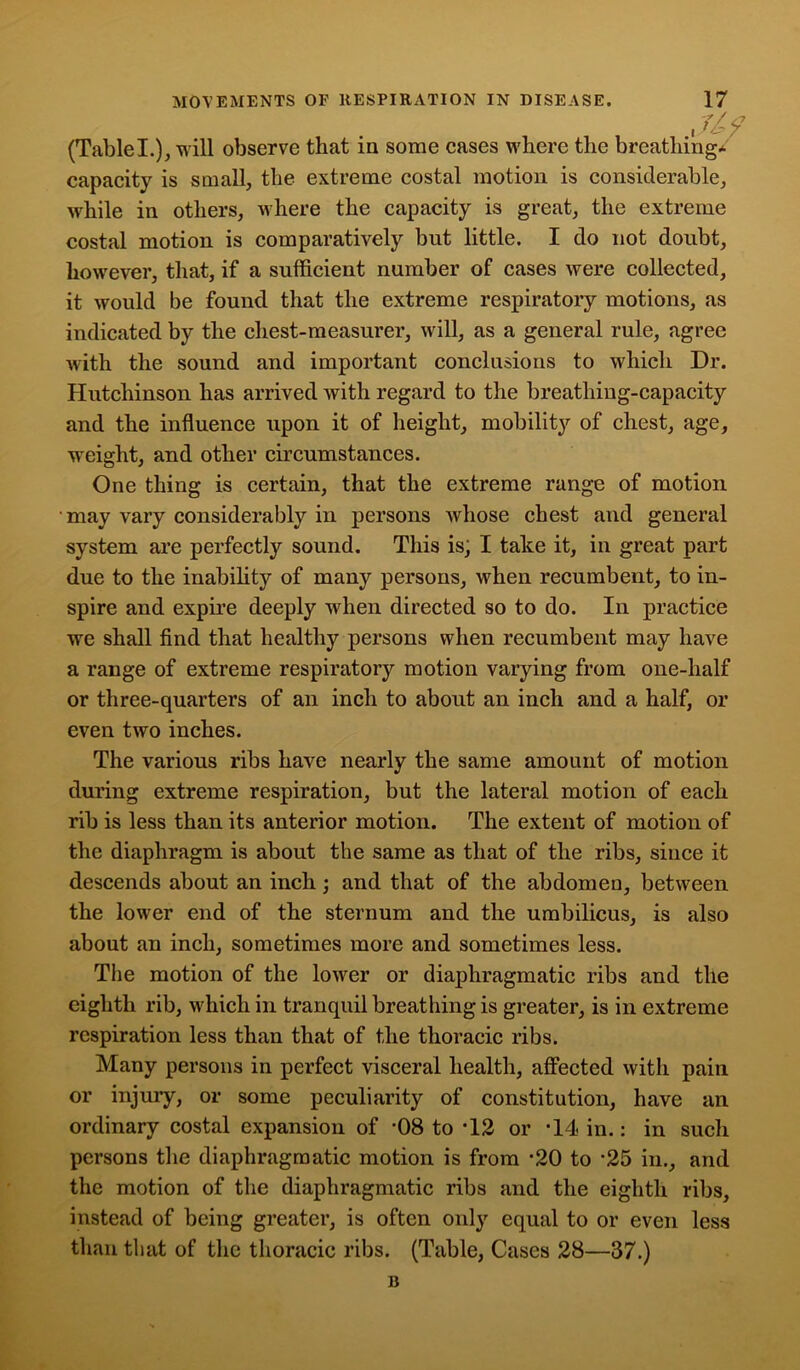Jl9 (TableL), will observe that in some cases where the breathing* capacity is small, the extreme costal motion is considerable, while in others, where the capacity is great, the extreme costal motion is comparatively but little. I do not doubt, however, that, if a sufficient number of cases were collected, it would be found that the extreme respiratory motions, as indicated by the chest-measurer, will, as a general rule, agree with the sound and important conclusions to which Dr. Hutchinson has arrived with regard to the breathing-capacity and the influence upon it of height, mobility of chest, age, weight, and other circumstances. One thing is certain, that the extreme range of motion may vary considerably in persons whose chest and general system are perfectly sound. This is; I take it, in great part due to the inability of many persons, when recumbent, to in- spire and expire deeply wffien directed so to do. In practice we shall find that healthy persons when recumbent may have a range of extreme respiratory motion varying from one-half or three-quarters of an inch to about an inch and a half, or even two inches. The various ribs have nearly the same amount of motion during extreme respiration, but the lateral motion of each rib is less than its anterior motion. The extent of motion of the diaphragm is about the same as that of the ribs, since it descends about an inch; and that of the abdomen, between the lower end of the sternum and the umbilicus, is also about an inch, sometimes more and sometimes less. The motion of the lower or diaphragmatic ribs and the eighth rib, which in tranquil breathing is greater, is in extreme respiration less than that of the thoracic ribs. Many persons in perfect visceral health, affected with pain or injury, or some peculiarity of constitution, have an ordinary costal expansion of -08 to -12 or *14 in.: in such persons the diaphragmatic motion is from •20 to *25 in., and the motion of the diaphragmatic ribs and the eighth ribs, instead of being greater, is often only equal to or even less than that of the thoracic ribs. (Table, Cases 28—37.) B