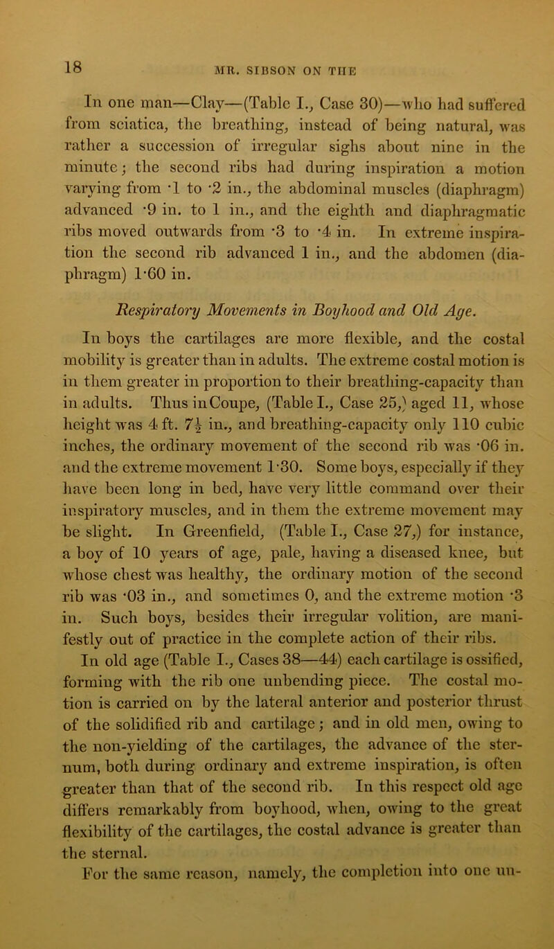 In one man—Clay—(Table I., Case 30)—who had suffered from sciatica, the breathing, instead of being natural, was rather a succession of irregular sighs about nine in the minute; the second ribs had during inspiration a motion varying from *1 to ’2 in., the abdominal muscles (diaphragm) advanced *9 in. to 1 in., and the eighth and diaphragmatic ribs moved outwards from *3 to *4 in. In extreme inspira- tion the second rib advanced 1 in., and the abdomen (dia- phragm) T60 in. Respiratory Movements in Boyhood and Old Age. In boys the cartilages are more flexible, and the costal mobility is greater than in adults. The extreme costal motion is in them greater in proportion to their breathing-capacity than in adults. Thus inCoupe, (Table I., Case 25,) aged 11, whose height was 4 ft. 7\ in., and breathing-capacity only 110 cubic inches, the ordinary movement of the second rib was -06 in. and the extreme movement 1*30. Some boys, especially if they have been long in bed, have very little command over their inspiratory muscles, and in them the extreme movement may be slight. In Greenfield, (Table I., Case 27,) for instance, a boy of 10 years of age, pale, having a diseased knee, but whose chest was healthy, the ordinary motion of the second rib was *03 in., and sometimes 0, and the extreme motion '3 in. Such boys, besides their irregular volition, are mani- festly out of practice in the complete action of their ribs. In old age (Table I., Cases 38—44) each cartilage is ossified, forming with the rib one unbending piece. The costal mo- tion is carried on by the lateral anterior and posterior thrust of the solidified rib and cartilage; and in old men, owing to the non-yielding of the cartilages, the advance of the ster- num, both during ordinary and extreme inspiration, is often greater than that of the second rib. In this respect old age differs remarkably from boyhood, when, owing to the great flexibility of the cartilages, the costal advance is greater than the sternal. For the same reason, namely, the completion into one un-