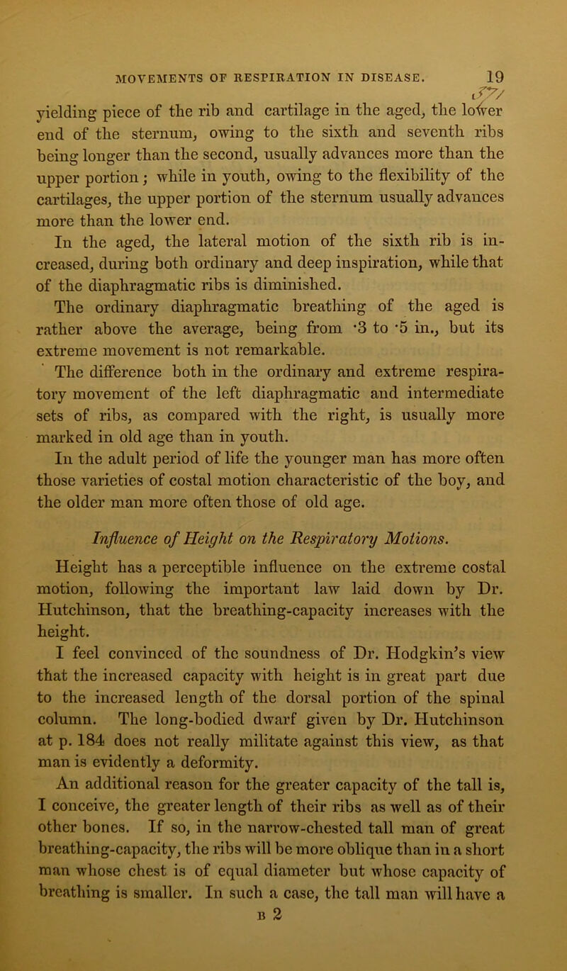J7/ yielding piece of the rib and cartilage in the aged, the louver end of the sternum, owing to the sixth and seventh ribs being longer than the second, usually advances more than the upper portion; while in youth, owing to the flexibility of the cartilages, the upper portion of the sternum usually advances more than the lower end. In the aged, the lateral motion of the sixth rib is in- creased, during both ordinary and deep inspiration, while that of the diaphragmatic ribs is diminished. The ordinary diaphragmatic breathing of the aged is rather above the average, being from ‘3 to '5 in., but its extreme movement is not remarkable. The difference both in the ordinary and extreme respira- tory movement of the left diaphragmatic and intermediate sets of ribs, as compared with the right, is usually more marked in old age than in youth. In the adult period of life the younger man has more often those varieties of costal motion characteristic of the boy, and the older man more often those of old age. Influence of Height on the Respiratory Motions. Height has a perceptible influence on the extreme costal motion, following the important law laid down by Dr. Hutchinson, that the breathing-capacity increases with the height. I feel convinced of the soundness of Dr. Hodgkin’s view that the increased capacity with height is in great part due to the increased length of the dorsal portion of the spinal column. The long-bodied dwarf given by Dr. Hutchinson at p. 184 does not really militate against this view, as that man is evidently a deformity. An additional reason for the greater capacity of the tall is, I conceive, the greater length of their ribs as well as of their other bones. If so, in the narrow-chested tall man of great breathing-capacity, the ribs will be more oblique than in a short man whose chest is of equal diameter but whose capacity of breathing is smaller. In such a case, the tall man will have a b 2