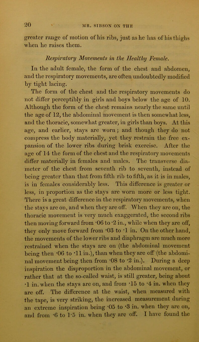 greater range of motion of his ribs, just as he has of his thighs when lie raises them. Respiratory Movements in the Healthy Female. In the adult female, the form of the chest and abdomen, and the respiratory movements, are often undoubtedly modified by tight lacing. The form of the chest and the respiratory movements do not differ perceptibly in girls and boys below the age of 10. Although the form of the chest remains nearly the same until the age of 12, the abdominal movement is then somewhat less, and the thoracic, somewhat greater, in girls than boys. At this age, and earlier, stays are w'orn; and though they do not compress the body materially, yet they restrain the free ex- pansion of the lower ribs during brisk exercise. After the age of 14 the form of the chest and the respiratory movements differ materially in females and males. The transverse dia- meter of the chest from seventh rib to seventh, instead of being greater than that from fifth rib to fifth, as it is in males, is in females considerably less. This difference is greater or less, in proportion as the stays are worn more or less tight. There is a great difference in the respiratory movements, when the stays are on, and when they are off. When they are on, the thoracic movement is very much exaggerated, the second ribs then moving forward from ‘06 to *2 in., while when they are off, they only move forward from ’03 to T in. On the other hand, the movements of the lower ribs and diaphragm are much more restrained when the stays are on (the abdominal movement being then *06 to T1 in.), than when they are off (the abdomi- nal movement being then from *08 to *2 in.). During a deep inspiration the disproportion in the abdominal movement, or rather that at the so-called waist, is still greater, being about •1 in. when the stays are on, and from *15 to -4 in. when they are off. The difference at the waist, when measured with the tape, is very striking, the increased measurement during an extreme inspiration being ‘05 to *3 in. when they arc on, and from *6 to 15 in. when they are off. I have found the