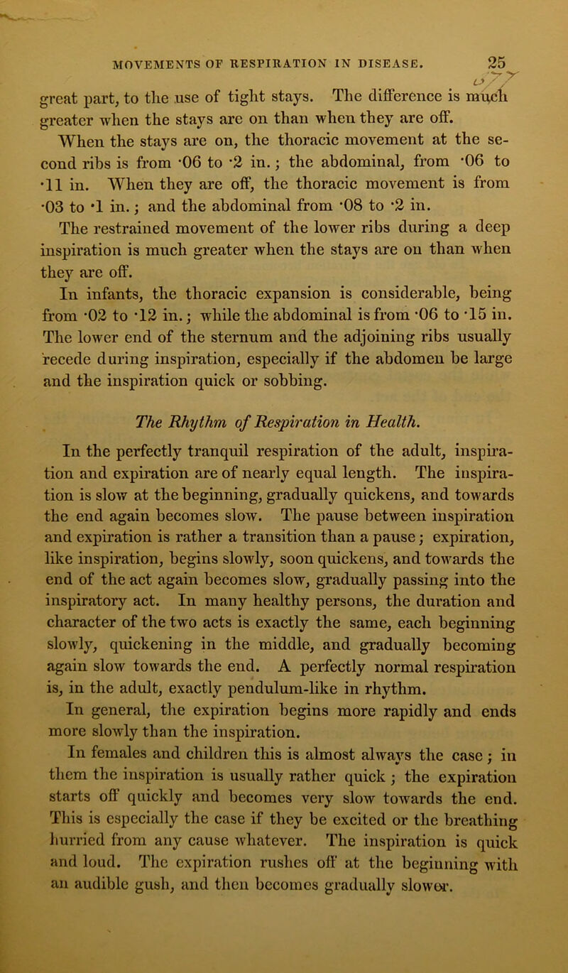 Off great part, to the use of tight stays. The difference is mfecli greater when the stays are on than when they are off. When the stays are on, the thoracic movement at the se- cond ribs is from ‘06 to *2 in.; the abdominal, from *06 to •11 in. When they are off, the thoracic movement is from *03 to T in.; and the abdominal from ‘08 to *2 in. The restrained movement of the lower ribs during a deep inspiration is much greater when the stays are on than when they are off. In infants, the thoracic expansion is considerable, being from -02 to T2 in.; while the abdominal is from -06 to T5 in. The lower end of the sternum and the adjoining ribs usually recede during inspiration, especially if the abdomen be large and the inspiration quick or sobbing. The Rhythm of Respiration in Health. In the perfectly tranquil respiration of the adult, inspira- tion and expiration are of nearly equal length. The inspira- tion is slow at the beginning, gradually quickens, and towards the end again becomes slow. The pause between inspiration and expiration is rather a transition than a pause; expiration, like inspiration, begins slowly, soon quickens, and towards the end of the act again becomes slow, gradually passing into the inspiratory act. In many healthy persons, the duration and character of the two acts is exactly the same, each beginning slowly, quickening in the middle, and gradually becoming again slow towards the end. A perfectly normal respiration is, in the adult, exactly pendulum-like in rhythm. In general, the expiration begins more rapidly and ends more slowly than the inspiration. In females and children this is almost alwavs the case : in them the inspiration is usually rather quick ; the expiration starts oil quickly and becomes very slow towards the end. This is especially the case if they be excited or the breathing hurried from any cause whatever. The inspiration is quick and loud. The expiration rushes off at the beginning with an audible gush, and then becomes gradually slower.