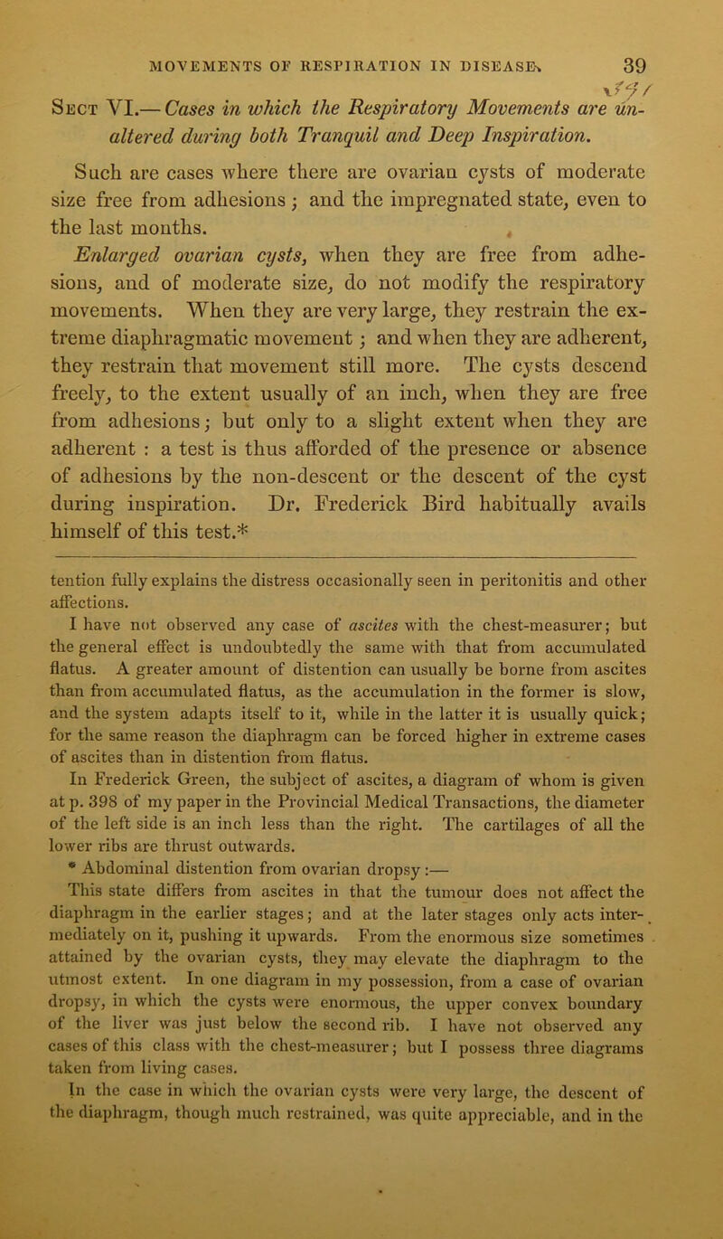 \ y f/ / Sect VI.— Cases in which the Respiratory Movements are un- altered during both Tranquil and Deep Inspiration. Such are cases where there are ovarian cysts of moderate size free from adhesions ; and the impregnated state, even to the last months. Enlarged ovarian cysts, when they are free from adhe- sions, and of moderate size, do not modify the respiratory movements. When they are very large, they restrain the ex- treme diaphragmatic movement; and when they are adherent, they restrain that movement still more. The cysts descend freely, to the extent usually of an inch, when they are free from adhesions; but only to a slight extent when they are adherent : a test is thus afforded of the presence or absence of adhesions by the non-descent or the descent of the cyst during inspiration. Dr. Frederick Bird habitually avails himself of this test.* tention fully explains the distress occasionally seen in peritonitis and other affections. I have not observed any case of ascites with the chest-measurer; but the general effect is undoubtedly the same with that from accumulated flatus. A greater amount of distention can usually be borne from ascites than from accumulated flatus, as the accumulation in the former is slow, and the system adapts itself to it, while in the latter it is usually quick; for the same reason the diaphragm can be forced higher in extreme cases of ascites than in distention from flatus. In Frederick Green, the subject of ascites, a diagram of whom is given at p. 398 of my paper in the Provincial Medical Transactions, the diameter of the left side is an inch less than the right. The cartilages of all the lower ribs are thrust outwards. * Abdominal distention from ovarian dropsy :— This state differs from ascites in that the tumour does not affect the diaphragm in the earlier stages; and at the later stages only acts inter- mediately on it, pushing it upwards. From the enormous size sometimes attained by the ovarian cysts, they may elevate the diaphragm to the utmost extent. In one diagram in my possession, from a case of ovarian dropsy, in which the cysts were enormous, the upper convex boundary of the liver was just below the second rib. I have not observed any cases of this class with the chest-measurer; but I possess three diagrams taken from living cases. In the case in which the ovarian cysts were very large, the descent of the diaphragm, though much restrained, was quite appreciable, and in the