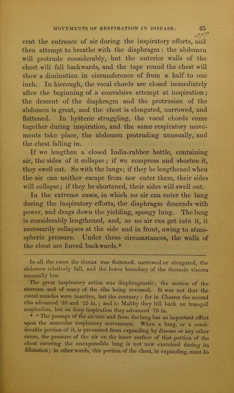 vent tlie entrance of air during the inspiratory efforts, arid then attempt to breathe with the diaphragm : the abdomen will protrude considerably, but the anterior walls of the chest will fall backwards, and the tape round the chest will show a diminution in circumference of from a half to one inch. In hiccough, the vocal chords are closed immediately after the beginning of a convulsive attempt at inspiration; the descent of the diaphragm and the protrusion of the abdomen is great, and the chest is elongated, narrowed, and flattened. In hysteric struggling, the vocal chords come together during inspiration, and the same respiratory move- ments take place, the abdomen protruding unusually, and the chest falling in. If we lengthen a closed India-rubber bottle, containing air, the sides of it collapse; if we compress and shorten it, they swell out. So with the lungs; if they be lengthened when the air can neither escape from nor enter them, their sides will collapse; if they be shortened, their sides will swell out. In the extreme cases, in which no air can enter the lung during the inspiratory efforts, the diaphragm descends with power, and drags down the yielding, spongy lung. The lung is considerably lengthened, and, as no air can get into it, it necessarily collapses at the side and in front, owing to atmo- spheric pressure. Under these circumstances, the walls of the chest are forced backwards.* * In all the cases the thorax was flattened, narrowed or elongated, the abdomen relatively full, and the lower boundary of the thoracic viscera unusually low. The great inspiratory action was diaphragmatic; the motion of the sternum and of many of the ribs being reversed. It was not that the costal muscles were inactive, hut the contrary : for in Chester the second ribs advanced -30 and -25 in.; and in Maltby they fell back on tranquil respiration, but on deep inspiration they advanced ‘70 in. * “ The passage of the air into and from the lung has an important effect upon the muscular respiratory movements. When a lung, or a consi- derable portion of it, is prevented from expanding by disease or any other cause, the pressure of the air on the inner surface of that portion of the chest covering the unexpansible lung is not now exercised during its dilatation ; in other words, this portion of the chest, in expanding, must do