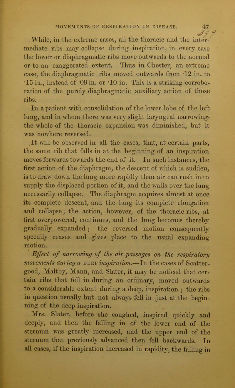 *7 While, in the extreme cases, all the thoracic and the inter-/ mediate ribs may collapse during inspiration, in every case the lower or diaphragmatic ribs move outwards to the normal or to an exaggerated extent. Thus in Chester, an extreme case, the diaphragmatic ribs moved outwards from T2 in. to •15 in., instead of '09 in. or ‘10 in. This is a striking corrobo- ration of the purely diaphragmatic auxiliary action of those ribs. In a patient with consolidation of the lower lobe of the left lung, and in whom there was very slight laryngeal narrowing., the whole of the thoracic expansion was diminished, but it was nowhere reversed. . It will be observed in all the cases, that, at certain parts, the same rib that falls in at the beginning of an inspiration moves forwards towards the end of it. In such instances, the first action of the diaphragm, the descent of which is sudden, is to draw down the lung more rapidly than air can rush in to supply the displaced portion of it, and the walls over the lung necessarily collapse. The diaphragm acquires almost at once its complete descent, and the lung its complete elongation and collapse; the action, however, of the thoracic ribs, at first overpowered, continues, and the lung becomes thereby gradually expanded ; the reversed motion consequently speedily ceases and gives place to the usual expanding motion. Effect of narrowing of the air-passages on the respiratory movements during a deep inspiration.—In the cases of Scatter- good, Maltby, Mann, and Slater, it may be noticed that cer- tain ribs that fell in during an ordinary, moved outwards to a considerable extent during a deep, inspiration ; the ribs in question usually but not always fell in just at the begin- ning of the deep inspiration. Mrs. Slater, before she coughed, inspired quickly and deeply, and then the falling in of the lower end of the sternum was greatly increased, and the upper end of the sternum that previously advanced then fell backwards. In all cases, if the inspiration increased in rapidity, the falling in