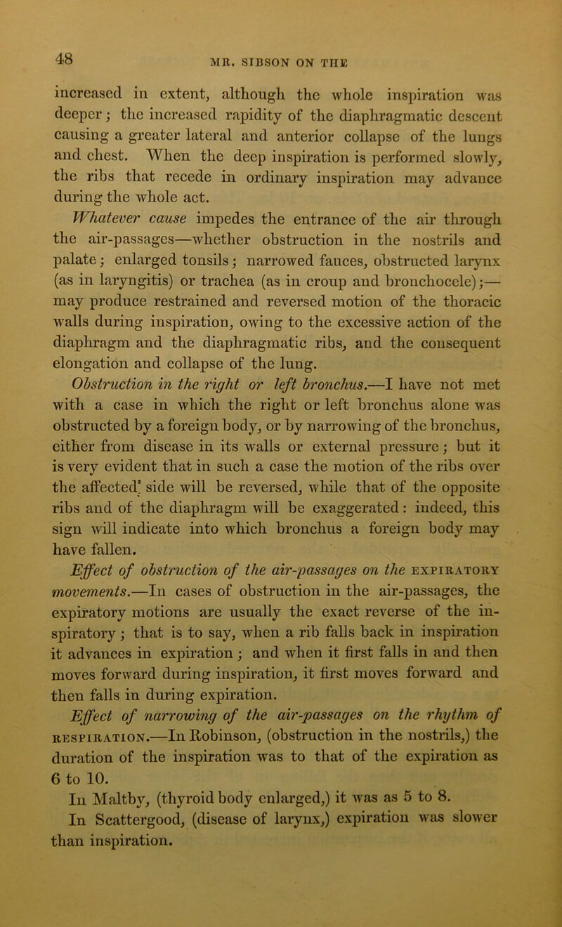 increased in extent, although the whole inspiration was deeper; the increased rapidity of the diaphragmatic descent causing a greater lateral and anterior collapse of the lungs and chest. When the deep inspiration is performed slowly, the ribs that recede in ordinary inspiration may advance during the whole act. Whatever cause impedes the entrance of the air through the air-passages—whether obstruction in the nostrils and palate; enlarged tonsils; narrowed fauces, obstructed larynx (as in laryngitis) or trachea (as in croup and bronchocele);— may produce restrained and reversed motion of the thoracic walls during inspiration, owing to the excessive action of the diaphragm and the diaphragmatic ribs, and the consequent elongation and collapse of the lung. Obstruction in the right or left bronchus.—I have not met with a case in which the right or left bronchus alone was obstructed by a foreign body, or by narrowing of the bronchus, either from disease in its walls or external pressure; but it is very evident that in such a case the motion of the ribs over the affected3 side will be reversed, while that of the opposite ribs and of the diaphragm will be exaggerated: indeed, this sign will indicate into which bronchus a foreign body may have fallen. Effect of obstruction of the air-passages on the expiratory movements.—In cases of obstruction in the air-passages, the expiratory motions are usually the exact reverse of the in- spiratory that is to say, when a rib falls back in inspiration it advances in expiration ; and when it first falls in and then moves forward during inspiration, it first moves forward and then falls in during expiration. Effect of narrowing of the air-passages on the rhythm of respiration.—In Robinson, (obstruction in the nostrils,) the duration of the inspiration was to that of the expiration as 6 to 10. In Maltby, (thyroid body enlarged,) it was as 5 to 8. In Scattergood, (disease of larynx,) expiration was slower than inspiration.