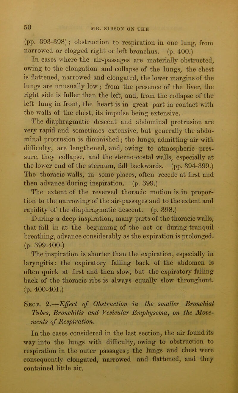 (pp. 393-398); obstruction to respiration in one lung, from narrowed or clogged right or left bronchus, (p. 400.) In cases where the air-passages are materially obstructed, owing to the elongation and collapse of the lungs, the chest is flattened, narrowed and elongated, the lower margins of the lungs are unusually low; from the presence of the liver, the right side is fuller than the left, and, from the collapse of the left lung in front, the heart is in great part in contact with the walls of the chest, its impulse being extensive. The diaphragmatic descent and abdominal protrusion are very rapid and sometimes extensive, but generally the abdo- minal protrusion is diminished; the lungs, admitting air with difficulty, are lengthened, and, owing to atmospheric pres- sure, they collapse, and the sterno-costal walls, especially at the lower end of the sternum, fall backwards, (pp. 394-399.) The thoracic walls, in some places, often recede at first and then advance during inspiration, (p. 399.) The extent of the reversed thoracic motion is in propor- tion to the narrowing of the air-passages and to the extent and rapidity of the diaphragmatic descent, (p. 398.) During a deep inspiration, many parts of the thoracic walls, that fall in at the beginning of the act or during tranquil breathing, advance considerably as the expiration is prolonged, (p. 399-400.) The inspiration is shorter than the expiration, especially in laryngitis : the expiratory falling back of the abdomen is often quick at first and then slow, but the expiratory falling back of the thoracic ribs is always equally slow throughout, (p. 400-401.) Sect. 2.—Effect of Obstruction in the smaller Bronchial Tubes, Bronchitis and Vesicular Emphysema, on the Move- ments of Respiration. In the cases considered in the last section, the air found its way into the lungs with difficulty, owing to obstruction to respiration in the outer passages; the lungs and chest were consequently elongated, narrowed and flattened, and they contained little air.