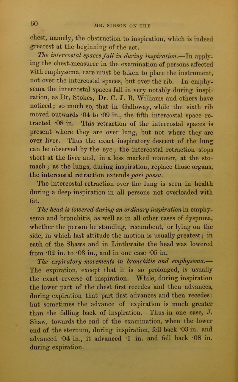 MR. SIBSON ON TIIE chest, namely, the obstruction to inspiration, which is indeed greatest at the beginning of the act. The intercostal spaces fall in during inspiration.—In apply- ing the chest-measurer in the examination of persons affected with emphysema, care must be taken to place the instrument, not over the intercostal spaces, but over the rib. In emphy- sema the intercostal spaces fall in very notably during inspi- ration, as Dr. Stokes, Dr. C. J. B. Williams and others have noticed; so much so, that in Galloway, while the sixth rib moved outwards '04 to -09 in., the fifth intercostal space re- tracted 08 in. This retraction of the intercostal spaces is present where they are over lung, but not where they are over liver. Thus the exact inspiratory descent of the lung can be observed by the eye; the intercostal retraction stops short at the liver and, in a less marked manner, at the sto- mach ; as the lungs, during inspiration, replace those organs, the intercostal retraction extends pari passu. The intercostal retraction over the lung is seen in health during a deep inspiration in all persons not overloaded with fat. The head is lowered during an ordinary inspiration in emphy- sema and bronchitis, as well as in all other cases of dyspnoea, whether the person be standing, recumbent, or lying on the side, in which last attitude the motion is usually greatest; in eafch of the Shaws and in Linthwaite the head was lowered from *02 in. to 03 in., and in one case ’05 in. The expiratory movements in bronchitis and emphysema.— The expiration, except that it is so prolonged, is usually the exact reverse of inspiration. While, during inspiration the lower part of the chest first recedes and then advances, during expiration that part first advances and then recedes: but sometimes the advance of expiration is much greater than the falling back of inspiration. Thus in one case, J. Shaw, towards the end of the examination, when the lower end of the sternum, during inspiration, fell back -03 in. and advanced '04 in., it advanced T in. and fell back *08 in. during expiration.