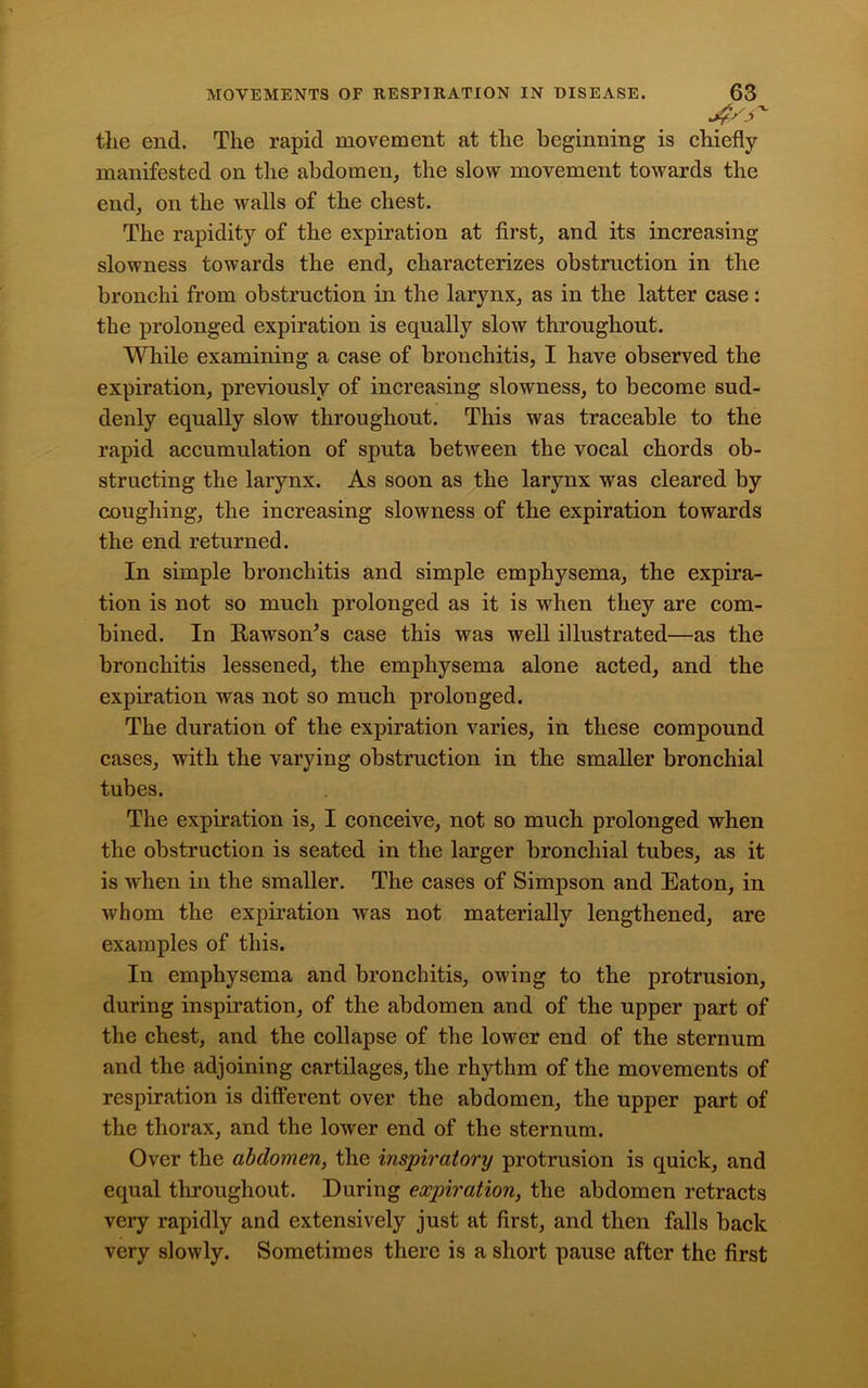 the end. The rapid movement at the beginning is chiefly manifested on the abdomen, the slow movement towards the end, on the walls of the chest. The rapidity of the expiration at first, and its increasing slowness towards the end, characterizes obstruction in the bronchi from obstruction in the larynx, as in the latter case: the prolonged expiration is equally slow throughout. While examining a case of bronchitis, I have observed the expiration, previously of increasing slowness, to become sud- denly equally slow throughout. This was traceable to the rapid accumulation of sputa between the vocal chords ob- structing the larynx. As soon as the larynx was cleared by coughing, the increasing slowness of the expiration towards the end returned. In simple bronchitis and simple emphysema, the expira- tion is not so much prolonged as it is when they are com- bined. In Rawson’s case this was well illustrated—as the bronchitis lessened, the emphysema alone acted, and the expiration was not so much prolonged. The duration of the expiration varies, in these compound cases, with the varying obstruction in the smaller bronchial tubes. The expiration is, I conceive, not so much prolonged when the obstruction is seated in the larger bronchial tubes, as it is when in the smaller. The cases of Simpson and Eaton, in whom the expiration was not materially lengthened, are examples of this. In emphysema and bronchitis, owing to the protrusion, during inspiration, of the abdomen and of the upper part of the chest, and the collapse of the lower end of the sternum and the adjoining cartilages, the rhythm of the movements of respiration is different over the abdomen, the upper part of the thorax, and the lowrer end of the sternum. Over the abdomen, the inspiratory protrusion is quick, and equal throughout. During expiration, the abdomen retracts very rapidly and extensively just at first, and then falls back very slowly. Sometimes there is a short pause after the first