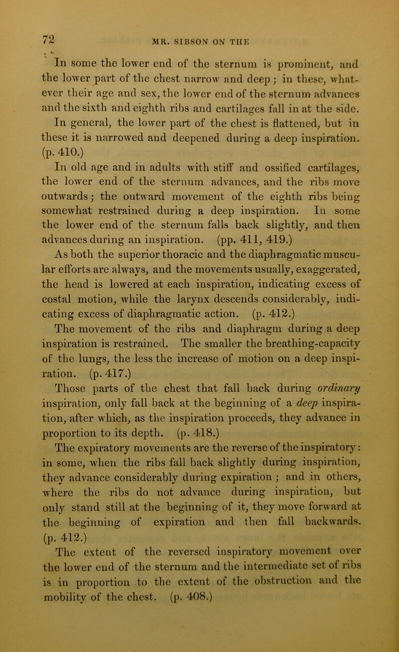 „ v In some tlie lower end of the sternum is prominent, and the lower part of the chest narrow and deep; in these, what- ever their age and sex, the lower end of the sternum advances and the sixth and eighth ribs and cartilages fall in at the side. In general, the lower part of the chest is flattened, but in these it is narrowed and deepened during a deep inspiration, (p. 410.) In old age and in adults with stiff and ossified cartilages, the lower end of the sternum advances, and the ribs move outwards; the outward movement of the eighth ribs being somewhat restrained during a deep inspiration. In some the lower end of the sternum falls back slightly, and then advances during an inspiration, (pp. 411, 419.) As both the superior thoracic and the diaphragmatic muscu- lar efforts are always, and the movements usually, exaggerated, the head is lowered at each inspiration, indicating excess of costal motion, while the larynx descends considerably, indi- cating excess of diaphragmatic action, (p. 412.) The movement of the ribs and diaphragm during a deep inspiration is restrained.. The smaller the breathing-capacity of the lungs, the less the increase of motion on a deep inspi- ration. (p. 417.) Those parts of the chest that fall back during ordinary inspiration, only fall back at the beginning of a deep inspira- tion, after which, as the inspiration proceeds, they advance in proportion to its depth, (p. 418.) The expiratory movements are the reverse of the inspiratory: in some, when the ribs fall back slightly during inspiration, they advance considerably during expiration ; and in others, where the ribs do not advance during inspiration, but only stand still at the beginning of it, they move forward at the beginning of expiration and then fall backwards, (p. 412.) The extent of the reversed inspiratory movement over the lower end of the sternum and the intermediate set of ribs is in proportion to the extent of the obstruction and the mobility of the chest, (p. 408.)