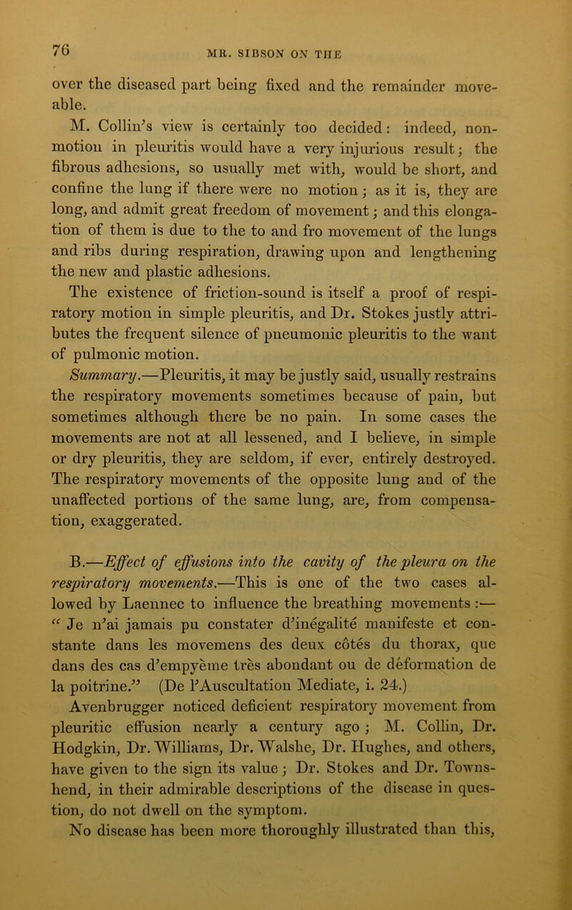 over the diseased part being fixed and the remainder move- able. M. Collin’s view is certainly too decided: indeed, non- motion in pleuritis would have a very injurious result; the fibrous adhesions, so usually met with, would be short, and confine the lung if there were no motion; as it is, they are long, and admit great freedom of movement; and this elonga- tion of them is due to the to and fro movement of the lungs and ribs during respiration, drawing upon and lengthening the new and plastic adhesions. The existence of friction-sound is itself a proof of respi- ratory motion in simple pleuritis, and Dr. Stokes justly attri- butes the frequent silence of pneumonic pleuritis to the want of pulmonic motion. Summary.—Pleuritis, it may be justly said, usually restrains the respiratory movements sometimes because of pain, but sometimes although there be no pain. In some cases the movements are not at all lessened, and I believe, in simple or dry pleuritis, they are seldom, if ever, entirely destroyed. The respiratory movements of the opposite lung and of the unaffected portions of the same lung, are, from compensa- tion, exaggerated. B.—Effect of effusions into the cavity of the pleura on the respiratory movements.—This is one of the two cases al- lowed by Laennec to influence the breathing movements :— “ Je n’ai jamais pu constater d’inegalite manifeste et con- stante dans les movemens des deux cotes du thorax, que dans des cas d’empyeme tres abondant ou de deformation de la poitrine.” (De 1’Auscultation Mediate, i. 24.) Avenbrugger noticed deficient respiratory movement from pleuritic effusion nearly a century ago ; M. Collin, Dr. Hodgkin, Dr. Williams, Dr. Walslie, Dr. Hughes, and others, have given to the sign its value; Dr. Stokes and Dr. Towns- hend, in their admirable descriptions of the disease in ques- tion, do not dwell on the symptom. No disease has been more thoroughly illustrated than this,