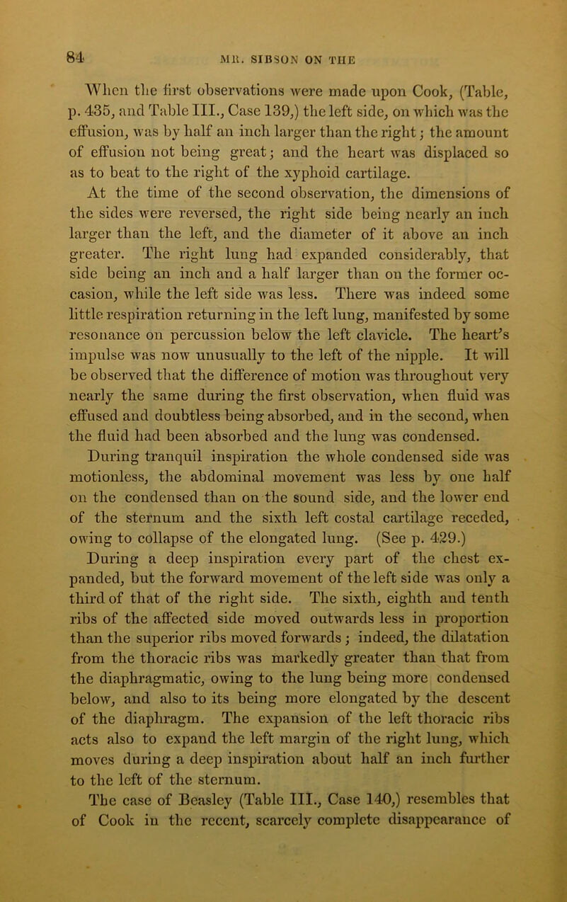 When the first observations were made upon Cook, (Table, p. 435, and Table III., Case 139,) the left side, on which was the effusion, was by half an inch larger than the right; the amount of effusion not being great; and the heart was displaced so as to beat to the right of the xyphoid cartilage. At the time of the second observation, the dimensions of the sides were reversed, the right side being nearly an inch larger than the left, and the diameter of it above an inch greater. The right lung had expanded considerably, that side being an inch and a half larger than on the former oc- casion, while the left side was less. There was indeed some little respiration returning in the left lung, manifested by some resonance on percussion below the left clavicle. The heart's impulse was now unusually to the left of the nipple. It will be observed that the difference of motion was throughout very nearly the same during the first observation, when fluid was effused and doubtless being absorbed, and in the second, when the fluid had been absorbed and the lung was condensed. During tranquil inspiration the whole condensed side was motionless, the abdominal movement was less by one half on the condensed than on the sound side, and the lower end of the sternum and the sixth left costal cartilage receded, owing to collapse of the elongated lung. (See p. 429.) During a deep inspiration every part of the chest ex- panded, but the forward movement of the left side was only a third of that of the right side. The sixth, eighth and tenth ribs of the affected side moved outwards less in proportion than the superior ribs moved forwards ; indeed, the dilatation from the thoracic ribs was markedly greater than that from the diaphragmatic, owing to the lung being more condensed below, and also to its being more elongated by the descent of the diaphragm. The expansion of the left thoracic ribs acts also to expand the left margin of the right lung, which moves during a deep inspiration about half an inch further to the left of the sternum. The case of Beasley (Table III., Case 140,) resembles that of Cook in the recent, scarcely complete disappearance of