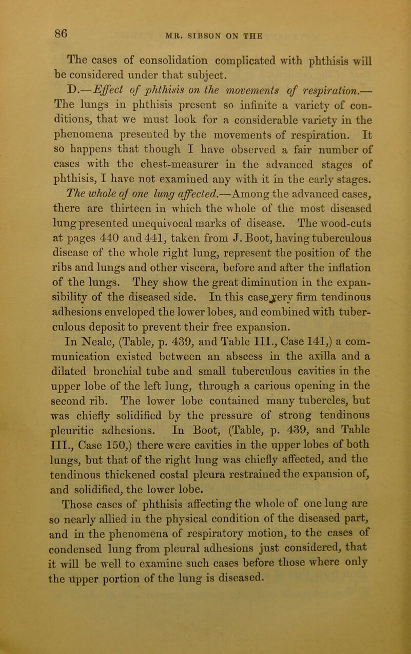 The cases of consolidation complicated with phthisis will be considered under that subject. D.—Effect of phthisis on the movements of respiration.— The lungs in phthisis present so infinite a variety of con- ditions, that we must look for a considerable variety in the phenomena presented by the movements of respiration. It so happens that though I have observed a fair number of cases with the chest-measurer in the advanced stages of phthisis, I have not examined any with it in the early stages. The whole of one lung affected.—Among the advanced cases, there are thirteen in which the whole of the most diseased lung presented unequivocal marks of disease. The wood-cuts at pages 440 and 441, taken from J. Boot, having tuberculous disease of the whole right lung, represent the position of the ribs and lungs and other viscera, before and after the inflation of the lungs. They show the great diminution in the expan- sibility of the diseased side. In this case jery firm tendinous adhesions enveloped the lower lobes, and combined with tuber- culous deposit to prevent their free expansion. In Neale, (Table, p. 439, and Table III., Case 141,) a com- munication existed between an abscess in the axilla and a dilated bronchial tube and small tuberculous cavities in the upper lobe of the left lung, through a carious opening in the second rib. The lower lobe contained many tubercles, but was chiefly solidified by the pressure of strong tendinous pleuritic adhesions. In Boot, (Table, p. 439, and Table III., Case 150,) there were cavities in the upper lobes of both lungs, but that of the right lung was chiefly affected, and the tendinous thickened costal pleura restrained the expansion of, and solidified, the lower lobe. Those cases of phthisis affecting the whole of one lung are so nearly allied in the physical condition of the diseased part, and in the phenomena of respiratory motion, to the cases of condensed lung from pleural adhesions just considered, that it will be well to examine such cases before those where only the Upper portion of the lung is diseased.