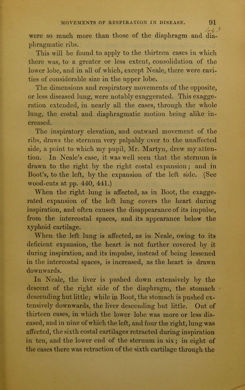 443 were so much more than those of the diaphragm and dia- phragmatic ribs. This will be found to apply to the thirteen cases iu which there was, to a greater or less extent, consolidation of the lower lobe, and in all of which, except Neale, there were cavi- ties of considerable size in the upper lobe. The dimensions and respiratory movements of the opposite, or less diseased lung, were notably exaggerated. This exagge- ration extended, in nearly all the cases, through the whole lung, the costal and diaphragmatic motion being alike in- creased. The inspiratory elevation, and outward movement of the ribs, draws the sternum very palpably over to the unaffected side, a point to which my pupil, Mr. Martyn, drew my atten- tion. In Neale’s case, it was well seen that the sternum is drawn to the right by the right costal expansion; and in Boot’s, to the left, by the expansion of the left side. (See wood-cuts at pp. 440, 441.) When the right lung is affected, as in Boot, the exagge- rated expansion of the left lung covers the heart during inspiration, and often causes the disappearance of its impulse, from the intercostal spaces, and its appearance below the xyphoid cartilage. When the left lung is affected, as in Neale, owing to its deficient expansion, the heart is not further covered by it during inspiration, and its impulse, instead of being lessened in the intercostal spaces, is increased, as the heart is drawn downwards. In Neale, the liver is pushed down extensively by the descent of the right side of the diaphragm, the stomach descending but little; while in Boot, the stomach is pushed ex- tensively downwards, the liver descending but little. Out of thirteen cases, in which the lower lobe was more or less dis- eased, and in nine of which the left, and four the right, lung was affected, the sixth costal cartilages retracted during inspiration in ten, and the lower end of the sternum in six; in eight of tliG cases there was retraction of the sixth cartilage through the