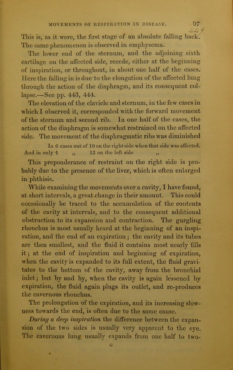 4-4 ? This is, as it were, the first stage of an absolute falling back. The same phenomenon is observed in emphysema. The lower end of the sternum, and the adjoining sixth cartilage on the affected side, recede, either at the beginning of inspiration, or throughout, in about one half of the cases. Here the falling in is due to the elongation of the affected lung through the action of the diaphragm, and its consequent col- lapse.—See pp. 443, 444. The elevation of the clavicle and sternum, in the few cases in which I observed it, corresponded with the forward movement of the sternum and second rib. In one half of the cases, the action of the diaphragm is somewhat restrained on the affected side. The movement of the diaphragmatic ribs was diminished In 6 cases out of 10 on the right side when that side was affected. And in only 4 „ 13 on the left side ,, This preponderance of restraint on the right side is pro- bably due to the presence of the liver, which is often enlarged in phthisis. While examining the movements over a cavity, I have found, at short intervals, a great change in their amount. This could occasionally be traced to the accumulation of the contents of the cavity at intervals, and to the consequent additional obstruction to its expansion and contraction. The gurgling rhonchus is most usually heard at the beginning of an inspi- ration, and the end of an expiration; the cavity and its tubes are then smallest, and the fluid it contains most nearly fills it; at the end of inspiration and beginning of expiration, wrhen the cavity is expanded to its full extent, the fluid gravi- tates to the bottom of the cavity, away from the bronchial inlet; but by and by, when the cavity is again lessened by expiration, the fluid again plugs its outlet, and re-produces the cavernous rhonchus. The prolongation of the expiration, and its increasing slow- ness towards the end, is often due to the same cause. During a deep inspiration the difference between the expan- sion of the two sides is usually very apparent to the eye. The cavernous lung usually expands from one half to two- o