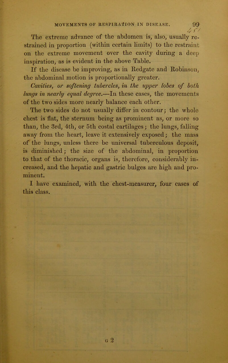 4 The extreme advance of the abdomen is, also,, usually re- strained in proportion (within certain limits) to the restraint on the extreme movement over the cavity during a deep inspiration, as is evident in the above Table. If the disease be improving, as in Redgate and Robinson, the abdominal motion is proportionally greater. Cavities, or softening tubercles, in the upper lobes of both lungs in nearly equal degree.—In these cases, the movements of the two sides more nearly balance each other. The two sides do not usually differ in contour; the whole chest is flat, the sternum being as prominent as, or more so than, the 3rd, 4th, or 5th costal cartilages; the lungs, falling away from the heart, leave it extensively exposed; the mass of the lungs, unless there be universal tuberculous deposit, is diminished; the size of the abdominal, in proportion to that of the thoracic, organs is, therefore, considerably in- creased, and the hepatic and gastric bulges are high and pro- minent. I have examined, with the chest-measurer, four cases of this class.