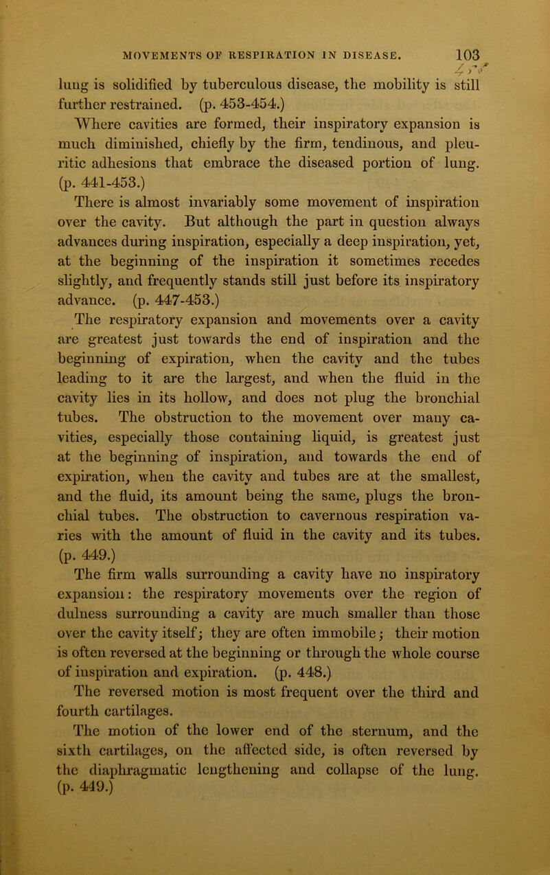 / -» r 4 > * lung is solidified by tuberculous disease, the mobility is still further restrained, (p. 453-454.) Where cavities are formed, their inspiratory expansion is much diminished, chiefly by the firm, tendinous, and pleu- ritic adhesions that embrace the diseased portion of lung, (p. 441-453.) There is almost invariably some movement of inspiration over the cavity. But although the part in question always advances during inspiration, especially a deep inspiration, yet, at the beginning of the inspiration it sometimes recedes slightly, and frequently stands still just before its inspiratory advance, (p. 447-453.) The respiratory expansion and movements over a cavity are greatest just towards the end of inspiration and the beginning of expiration, when the cavity and the tubes leading to it are the largest, and when the fluid in the cavity lies in its hollow, and does not plug the bronchial tubes. The obstruction to the movement over many ca- vities, especially those containing liquid, is greatest just at the beginning of inspiration, and towards the end of expiration, when the cavity and tubes are at the smallest, and the fluid, its amount being the same, plugs the bron- chial tubes. The obstruction to cavernous respiration va- ries with the amount of fluid in the cavity and its tubes, (p. 449.) The firm walls surrounding a cavity have no inspiratory expansion: the respiratory movements over the region of dulness surrounding a cavity are much smaller than those over the cavity itself; they are often immobile; their motion is often reversed at the beginning or through the whole course of inspiration and expiration, (p. 448.) The reversed motion is most frequent over the third and fourth cartilages. The motion of the lower end of the sternum, and the sixth cartilages, on the affected side, is often reversed by the diaphragmatic lengthening and collapse of the lung, (p. 449.)